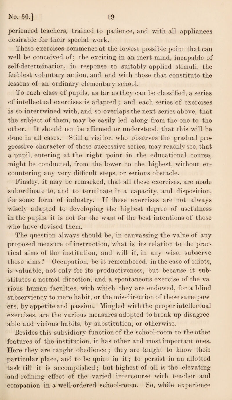 perienced teachers, trained to patience, and with all appliances desirable for their special work. These exercises commence at the lowest possible point that can well be conceived of; the exciting in an inert mind, incapable of self-determination, in response to suitably applied stimuli, the feeblest voluntary action, and end with those that constitute the lessons of an ordinary elementary school. To each class of pupils, as far as they can be classified, a series of intellectual exercises is adapted ; and each series of exercises is so intertwined with, and so overlaps the next series above, that the subject of them, may be easily led along from the one to the other. It should not be affirmed or understood, that this will be done in all cases. Still a visitor, who observes the gradual pro¬ gressive character of these successive series, may readily see, that a pupil, entering at the right point in the educational course, might be conducted, from the lower to the highest, without en¬ countering any very difficult steps, or serious obstacle. Finally, it may be remarked, that all these exercises, are made subordinate to, and to terminate in a capacity, and disposition, for some form of industry. If these exercises are not always wisely adapted to developing the highest degree of usefulness in the pupils, it is not for the want of the best intentions of those who have devised them. The question always should be, in canvassing the value of any proposed measure of instruction, what is its relation to the prac¬ tical aims of the institution, and will it, in any wise, subserve those aims? Occupation, be it remembered, in the case of idiots, is valuable, not only for its productiveness, but because it sub¬ stitutes a normal direction, and a spontaneous exercise of the va rious human faculties, with which they are endowed, for a blind subserviency to mere habit, or the mis-direction of these same pow ers, by appetite and passion. Mingled with the proper intellectual exercises, are the various measures adopted to break up disagree able and vicious habits, by substitution, or otherwise. Besides this subsidiary function of the school-room to the other features of the institution, it has other and most important ones. Here they are taught obedience ; they are taught to know their particular place, and to be quiet in it; to persist in an allotted task till it is accomplished; but highest of all is the elevating and refining effect of the varied intercourse with teacher and companion in a well-ordered school-room. So, while experience