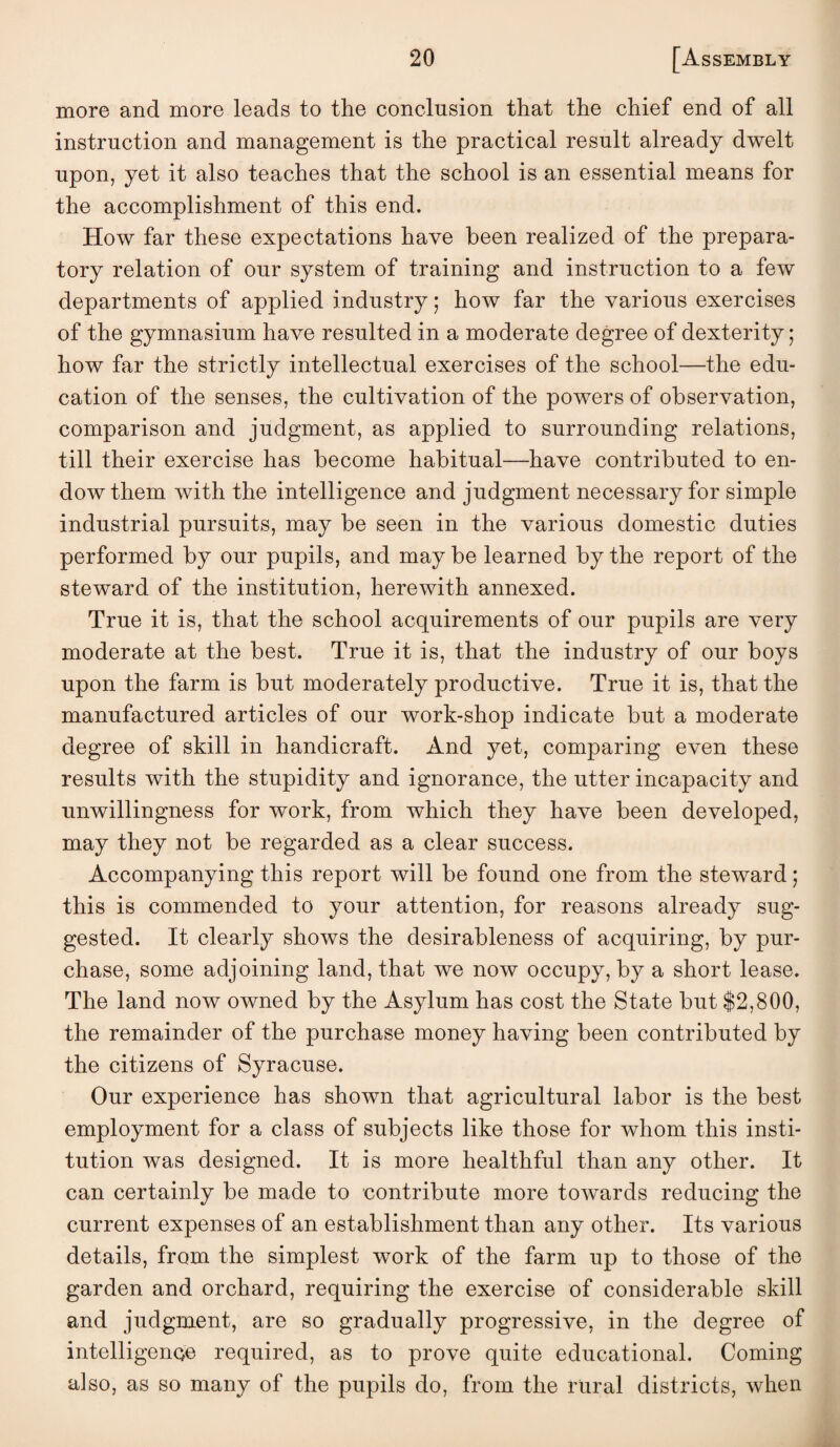 more and more leads to the conclusion that the chief end of all instruction and management is the practical result already dwelt upon, yet it also teaches that the school is an essential means for the accomplishment of this end. How far these expectations have been realized of the prepara¬ tory relation of our system of training and instruction to a few departments of applied industry; how far the various exercises of the gymnasium have resulted in a moderate degree of dexterity; how far the strictly intellectual exercises of the school—the edu¬ cation of the senses, the cultivation of the powers of observation, comparison and judgment, as applied to surrounding relations, till their exercise has become habitual—have contributed to en¬ dow them with the intelligence and judgment necessary for simple industrial pursuits, may be seen in the various domestic duties performed by our pupils, and may be learned by the report of the steward of the institution, herewith annexed. True it is, that the school acquirements of our pupils are very moderate at the best. True it is, that the industry of our boys upon the farm is but moderately productive. True it is, that the manufactured articles of our work-shop indicate but a moderate degree of skill in handicraft. And yet, comparing even these results with the stupidity and ignorance, the utter incapacity and unwillingness for work, from which they have been developed, may they not be regarded as a clear success. Accompanying this report will be found one from the steward; this is commended to your attention, for reasons already sug¬ gested. It clearly shows the desirableness of acquiring, by pur¬ chase, some adjoining land, that we now occupy, by a short lease. The land now owned by the Asylum has cost the State but $2,800, the remainder of the purchase money having been contributed by the citizens of Syracuse. Our experience has shown that agricultural labor is the best employment for a class of subjects like those for whom this insti¬ tution was designed. It is more healthful than any other. It can certainly be made to contribute more towards reducing the current expenses of an establishment than any other. Its various details, from the simplest work of the farm up to those of the garden and orchard, requiring the exercise of considerable skill and judgment, are so gradually progressive, in the degree of intelligence required, as to prove quite educational. Coming also, as so many of the pupils do, from the rural districts, when