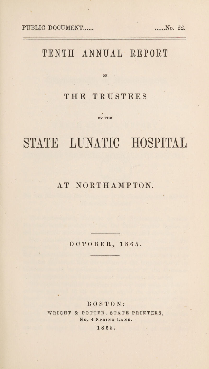 PUBLIC DOCUMENT No. 22. TENTH ANNUAL REPORT THE TRUSTEES OF THE STATE LUNATIC HOSPITAL AT NORTHAMPTON. OCTOBER, 1 8 6 5. BOSTON: WRIGHT & POTTER, STATE PRINTERS, No. 4 Spring Lane.