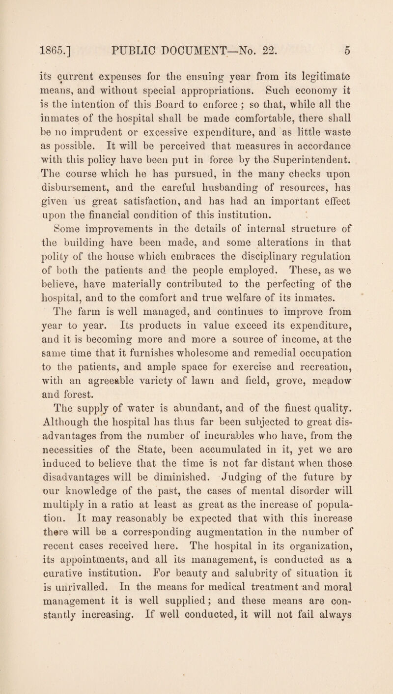 its current expenses for the ensuing year from its legitimate means, and without special appropriations. Such economy it is the intention of this Board to enforce ; so that, while all the inmates of the hospital shall be made comfortable, there shall be no imprudent or excessive expenditure, and as little waste as possible. It will be perceived that measures in accordance with this policy have been put in force by the Superintendent. The course which he has pursued, in the many checks upon disbursement, and the careful husbanding of resources, has given us great satisfaction, and has had an important effect upon the financial condition of this institution. Some improvements in the details of internal structure of the building have been made, and some alterations in that polity of the house which embraces the disciplinary regulation of both the patients and the people employed. These, as we believe, have materially contributed to the perfecting of the hospital, and to the comfort and true welfare of its inmates. The farm is well managed, and continues to improve from year to year. Its products in value exceed its expenditure, and it is becoming more and more a source of income, at the same time that it furnishes wholesome and remedial occupation to the patients, and ample space for exercise and recreation, with an agreeable variety of lawn and field, grove, meadow and forest. The supply of water is abundant, and of the finest quality. Although the hospital has thus far been subjected to great dis¬ advantages from the number of incurables who have, from the necessities of the State, been accumulated in it, yet we are induced to believe that the time is not far distant when those disadvantages will be diminished. Judging of the future by our knowledge of the past, the cases of mental disorder will multiply in a ratio at least as great as the increase of popula¬ tion. It may reasonably be expected that with this increase there will be a corresponding augmentation in the number of recent cases received here. The hospital in its organization, its appointments, and all its management, is conducted as a curative institution. For beauty and salubrity of situation it is unrivalled. In the means for medical treatment and moral management it is well supplied; and these means are con¬ stantly increasing. If well conducted, it will not fail always