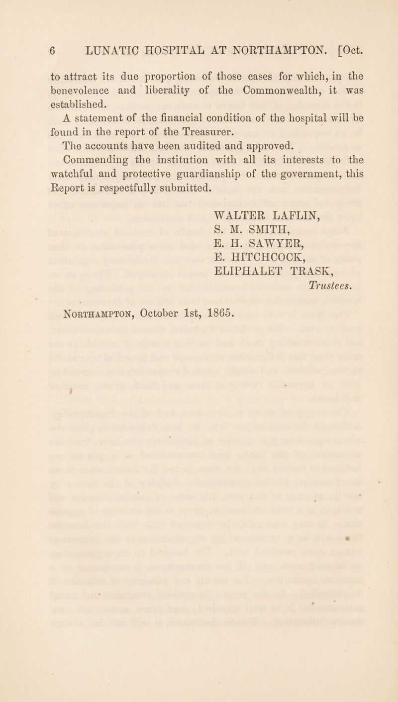 to attract its due proportion of those cases for which, in the benevolence and liberality of the Commonwealth, it was established. A statement of the financial condition of the hospital will be found in the report of the Treasurer. The accounts have been audited and approved. Commending the institution with all its interests to the watchful and protective guardianship of the government, this Report is respectfully submitted. WALTER LAFLIN, S. M. SMITH, E. H. SAWYER, E. HITCHCOCK, ELIPHALET TRASK, Trustees. Northampton, October 1st, 1865.