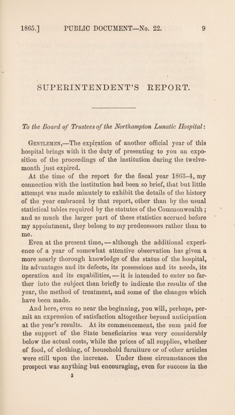 SUPERINTENDENT’S REPORT. To the Board of Trustees of the Northampton Lunatic Hospital: Gentlemen,—The expiration of another official year of this hospital brings with it the duty of presenting to you an expo¬ sition of the proceedings of the institution during the twelve¬ month just expired. At the time of the report for the fiscal year 1868-4, my connection with the institution had been so brief, that but little attempt was made minutely to exhibit the details of the history of the year embraced by that report, other than by the usual statistical tables required by the statutes of the Commonwealth ; and as much the larger part of these statistics accrued before my appointment, they belong to my predecessors rather than to me. Even at the present time, — although the additional experi¬ ence of a year of somewhat attentive observation has given a more nearly thorough knowledge of the status of the hospital, its advantages and its defects, its possessions and its needs, its operation and its capabilities, — it is intended to enter no far¬ ther into the subject than briefly to indicate the results of the year, the method of treatment, and some of the changes which have been made. And here, even so near the beginning, you will, perhaps, per¬ mit an expression of satisfaction altogether beyond anticipation at the year’s results. At its commencement, the sum paid for the support of the State beneficiaries was very considerably below the actual costs, while the prices of all supplies, whether of food, of clothing, of household furniture or of other articles were still upon the increase. Under these circumstances the prospect was anything but encouraging, even for success in the 2