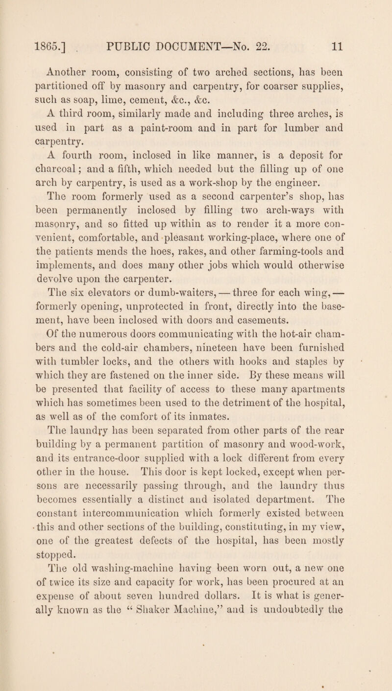 Another room, consisting of two arched sections, has been partitioned off by masonry and carpentry, for coarser supplies, such as soap, lime, cement, Ac., Ac. A third room, similarly made and including three arches, is used in part as a paint-room and in part for lumber and carpentry. A fourth room, inclosed in like manner, is a deposit for charcoal; and a fifth, which needed but the filling up of one arch by carpentry, is used as a work-shop by the engineer. The room formerly used as a second carpenter’s shop, has been permanently inclosed by filling two arch-ways with masonry, and so fitted up within as to render it a more con¬ venient, comfortable, and pleasant working-place, where one of the patients mends the hoes, rakes, and other farming-tools and implements, and does many other jobs which would otherwise devolve upon the carpenter. The six elevators or dumb-waiters, — three for each wing,— formerly opening, unprotected in front, directly into the base¬ ment, have been inclosed with doors and casements. Of the numerous doors communicating with the hot-air cham¬ bers and the cold-air chambers, nineteen have been furnished with tumbler locks, and the others with hooks and staples by which they are fastened on the inner side. By these means will be presented that facility of access to these many apartments which has sometimes been used to the detriment of the hospital, as well as of the comfort of its inmates. The laundry has been separated from other parts of the rear building by a permanent partition of masonry and wood-work, and its entrance-door supplied with a lock different from every other in the house. This door is kept locked, except when per¬ sons are necessarily passing through, and the laundry thus becomes essentially a distinct and isolated department. The constant intercommunication which formerly existed between •this and other sections of the building, constituting, in my view, one of the greatest defects of the hospital, has been mostly stopped. The old washing-machine having been worn out, a new one of twice its size and capacity for work, has been procured at an expense of about seven hundred dollars. It is what is gener¬ ally known as the “ Shaker Machine,” and is undoubtedly the