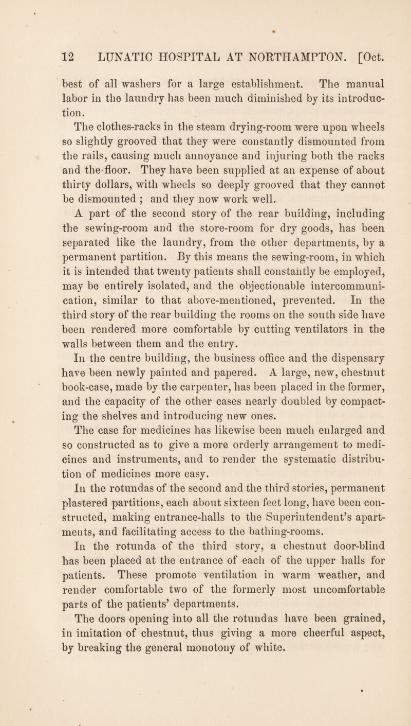 best of all washers for a large establishment. The manual labor in the laundry has been much diminished by its introduc¬ tion. The clothes-racks in the steam drying-room were upon wheels so slightly grooved that they were constantly dismounted from the rails, causing much annoyance and injuring both the racks and the-floor. They have been supplied at an expense of about thirty dollars, with wheels so deeply grooved that they cannot be dismounted ; and they now work well. A part of the second story of the rear building, including the sewing-room and the store-room for dry goods, has been separated like the laundry, from the other departments, by a permanent partition. By this means the sewing-room, in which it is intended that twenty patients shall constantly be employed, may be entirely isolated, and the objectionable intercommuni¬ cation, similar to that above-mentioned, prevented. In the third story of the rear building the rooms on the south side have been rendered more comfortable by cutting ventilators in the walls between them and the entry. In the centre building, the business office and the dispensary have been newly painted and papered. A large, new, chestnut book-case, made by the carpenter, has been placed in the former, and the capacity of the other cases nearly doubled by compact¬ ing the shelves and introducing new ones. The case for medicines has likewise been much enlarged and so constructed as to give a more orderly arrangement to medi¬ cines and instruments, and to render the systematic distribu¬ tion of medicines more easy. In the rotundas of the second and the third stories, permanent plastered partitions, each about sixteen feet long, have been con¬ structed, making entrance-halls to the Superintendent’s apart¬ ments, and facilitating access to the bathing-rooms. In the rotunda of the third story, a chestnut door-blind has been placed at the entrance of each of the upper halls for patients. These promote ventilation in warm weather, and render comfortable two of the formerly most uncomfortable parts of the patients’ departments. The doors opening into all the rotundas have been grained, in imitation of chestnut, thus giving a more cheerful aspect, by breaking the general monotony of white.
