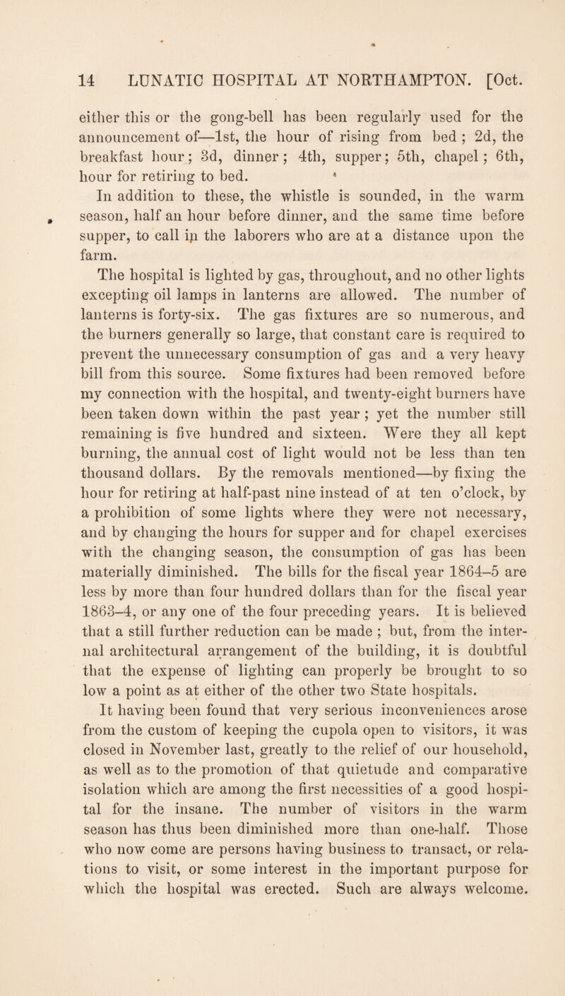 either this or the gong-bell has been regularly used for the announcement of—1st, the hour of rising from bed ; 2d, the breakfast hour; 8d, dinner; 4th, supper; 5th, chapel; 6th, hour for retiring to bed. * In addition to these, the whistle is sounded, in the warm season, half an hour before dinner, and the same time before supper, to call in the laborers who are at a distance upon the farm. The hospital is lighted by gas, throughout, and no other lights excepting oil lamps in lanterns are allowed. The number of lanterns is forty-six. The gas fixtures are so numerous, and the burners generally so large, that constant care is required to prevent the unnecessary consumption of gas and a very heavy bill from this source. Some fixtures had been removed before my connection with the hospital, and twenty-eight burners have been taken down within the past year ; yet the number still remaining is five hundred and sixteen. Were they all kept burning, the annual cost of light would not be less than ten thousand dollars. By the removals mentioned—by fixing the hour for retiring at half-past nine instead of at ten o’clock, by a prohibition of some lights where they were not necessary, and by changing the hours for supper and for chapel exercises with the changing season, the consumption of gas has been materially diminished. The bills for the fiscal year 1864-5 are less by more than four hundred dollars than for the fiscal year 1863-4, or any one of the four preceding years. It is believed that a still further reduction can be made ; but, from the inter¬ nal architectural arrangement of the building, it is doubtful that the expense of lighting can properly be brought to so low a point as at either of the other two State hospitals. It having been found that very serious inconveniences arose from the custom of keeping the cupola open to visitors, it was closed in November last, greatly to the relief of our household, as well as to the promotion of that quietude and comparative isolation which are among the first necessities of a good hospi¬ tal for the insane. The number of visitors in the warm season has thus been diminished more than one-half. Those who now come are persons having business to transact, or rela¬ tions to visit, or some interest in the important purpose for which the hospital was erected. Such are always welcome.