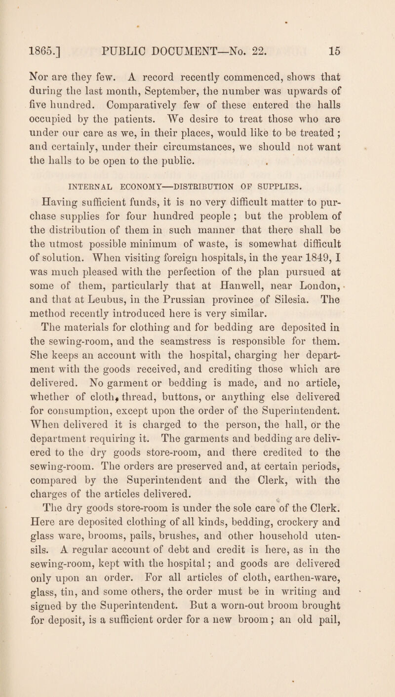 Nor are they few. A record recently commenced, shows that during the last month, September, the number was upwards of five hundred. Comparatively few of these entered the halls occupied by the patients. We desire to treat those who are under our care as we, in their places, would like to be treated ; and certainly, under their circumstances, we should not want the halls to be open to the public. INTERNAL ECONOMY—DISTRIBUTION OP SUPPLIES. Having sufficient funds, it is no very difficult matter to pur¬ chase supplies for four hundred people ; but the problem of the distribution of them in such manner that there shall be the utmost possible minimum of waste, is somewhat difficult of solution. When visiting foreign hospitals, in the year 1849, I was much pleased with the perfection of the plan pursued at some of them, particularly that at Hanwell, near London, and that at Leubus, in the Prussian province of Silesia. The method recently introduced here is very similar. The materials for clothing and for bedding are deposited in the sewing-room, and the seamstress is responsible for them. She keeps an account with the hospital, charging her depart¬ ment with the goods received, and crediting those which are delivered. No garment or bedding is made, and no article, whether of cloth? thread, buttons, or anything else delivered for consumption, except upon the order of the Superintendent. When delivered it is charged to the person, the hall, or the department requiring it. The garments and bedding are deliv¬ ered to the dry goods store-room, and there credited to the sewing-room. The orders are preserved and, at certain periods, compared by the Superintendent and the Clerk, with the charges of the articles delivered. The dry goods store-room is under the sole care of the Clerk. Here are deposited clothing of all kinds, bedding, crockery and glass ware, brooms, pails, brushes, and other household uten¬ sils. A regular account of debt and credit is here, as in the sewing-room, kept with the hospital; and goods are delivered only upon an order. For all articles of cloth, earthen-ware, glass, tin, and some others, the order must be in writing and signed by the Superintendent. But a worn-out broom brought for deposit, is a sufficient order for a new broom; an old pail,