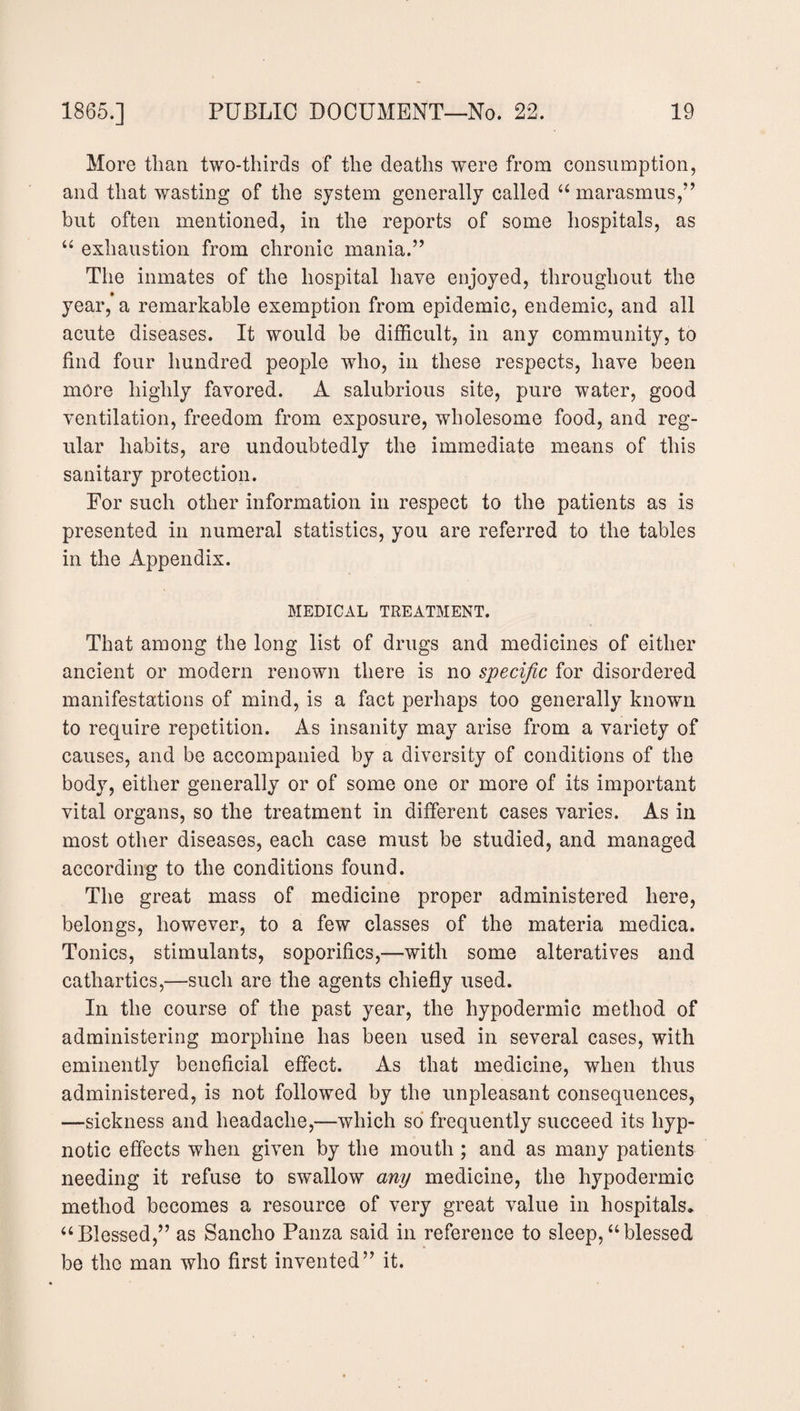 More than two-thirds of the deaths were from consumption, and that wasting of the system generally called “ marasmus,” but often mentioned, in the reports of some hospitals, as “ exhaustion from chronic mania.” The inmates of the hospital have enjoyed, throughout the year, a remarkable exemption from epidemic, endemic, and all acute diseases. It would be difficult, in any community, to find four hundred people who, in these respects, have been more highly favored. A salubrious site, pure water, good ventilation, freedom from exposure, wholesome food, and reg¬ ular habits, are undoubtedly the immediate means of this sanitary protection. For such other information in respect to the patients as is presented in numeral statistics, you are referred to the tables in the Appendix. MEDICAL TREATMENT. That among the long list of drugs and medicines of either ancient or modern renown there is no specific for disordered manifestations of mind, is a fact perhaps too generally known to require repetition. As insanity may arise from a variety of causes, and be accompanied by a diversity of conditions of the body, either generally or of some one or more of its important vital organs, so the treatment in different cases varies. As in most other diseases, each case must be studied, and managed according to the conditions found. The great mass of medicine proper administered here, belongs, however, to a few classes of the materia medica. Tonics, stimulants, soporifics,—with some alteratives and cathartics,—such are the agents chiefly used. In the course of the past year, the hypodermic method of administering morphine has been used in several cases, with eminently beneficial effect. As that medicine, when thus administered, is not followed by the unpleasant consequences, —sickness and headache,—which so frequently succeed its hyp¬ notic effects when given by the mouth ; and as many patients needing it refuse to swallow any medicine, the hypodermic method becomes a resource of very great value in hospitals, “Blessed,” as Sancho Panza said in reference to sleep,“blessed be the man who first invented” it.