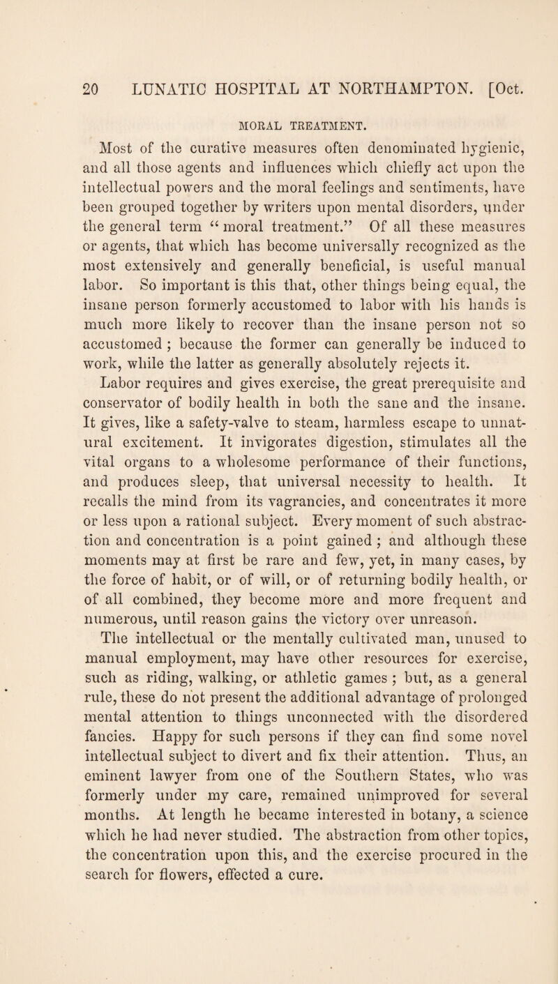 MORAL TREATMENT. Most of the curative measures often denominated hygienic, and all those agents and influences which chiefly act upon the intellectual powers and the moral feelings and sentiments, have been grouped together by writers upon mental disorders, under the general term “ moral treatment.” Of all these measures or agents, that which has become universally recognized as the most extensively and generally beneficial, is useful manual labor. So important is this that, other things being equal, the insane person formerly accustomed to labor with his hands is much more likely to recover than the insane person not so accustomed ; because the former can generally be induced to work, while the latter as generally absolutely rejects it. Labor requires and gives exercise, the great prerequisite and conservator of bodily health in both the sane and the insane. It gives, like a safety-valve to steam, harmless escape to unnat¬ ural excitement. It invigorates digestion, stimulates all the vital organs to a wholesome performance of their functions, and produces sleep, that universal necessity to health. It recalls the mind from its vagrancies, and concentrates it more or less upon a rational subject. Every moment of such abstrac¬ tion and concentration is a point gained ; and although these moments may at first be rare and few, yet, in many cases, by the force of habit, or of will, or of returning bodily health, or of all combined, they become more and more frequent and numerous, until reason gains the victory over unreason. The intellectual or the mentally cultivated man, unused to manual employment, may have other resources for exercise, such as riding, walking, or athletic games ; but, as a general rule, these do not present the additional advantage of prolonged mental attention to things unconnected with the disordered fancies. Happy for such persons if they can find some novel intellectual subject to divert and fix their attention. Thus, an eminent lawyer from one of the Southern States, who was formerly under my care, remained unimproved for several months. At length he became interested in botany, a science which he had never studied. The abstraction from other topics, the concentration upon this, and the exercise procured in the search for flowers, effected a cure.