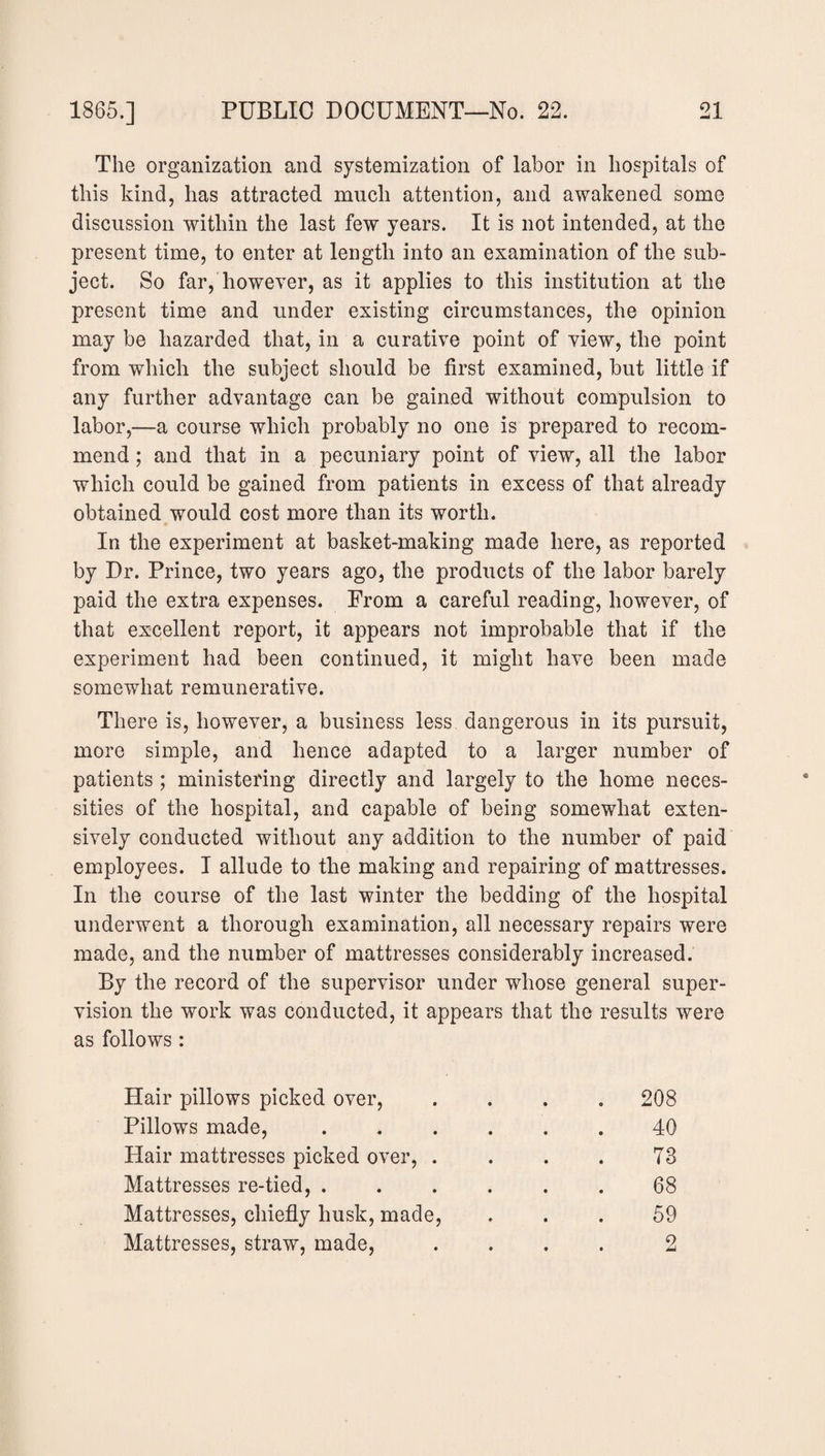 The organization and systemization of labor in hospitals of this kind, has attracted much attention, and awakened some discussion within the last few years. It is not intended, at the present time, to enter at length into an examination of the sub¬ ject. So far, however, as it applies to this institution at the present time and under existing circumstances, the opinion may be hazarded that, in a curative point of view, the point from which the subject should be first examined, but little if any further advantage can be gained without compulsion to labor,—a course which probably no one is prepared to recom¬ mend ; and that in a pecuniary point of view, all the labor which could be gained from patients in excess of that already obtained would cost more than its worth. In the experiment at basket-making made here, as reported by Dr. Prince, two years ago, the products of the labor barely paid the extra expenses. From a careful reading, however, of that excellent report, it appears not improbable that if the experiment had been continued, it might have been made somewhat remunerative. There is, however, a business less dangerous in its pursuit, more simple, and hence adapted to a larger number of patients; ministering directly and largely to the home neces¬ sities of the hospital, and capable of being somewhat exten¬ sively conducted without any addition to the number of paid employees. I allude to the making and repairing of mattresses. In the course of the last winter the bedding of the hospital underwent a thorough examination, all necessary repairs were made, and the number of mattresses considerably increased. By the record of the supervisor under whose general super¬ vision the work was conducted, it appears that the results were as follows : Hair pillows picked over, .... 208 Pillows made, ...... 40 Hair mattresses picked over, . . . . T8 Mattresses re-tied, ...... 68 Mattresses, chiefly husk, made, ... 59 Mattresses, straw, made, .... 2