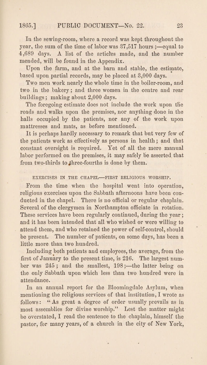 In the sewing-room, where a record was kept throughout the year, the sum of the time of labor was 37,517 hours;—equal to 4,689 days. A list of the articles made, and the number mended, will be found in the Appendix. Upon the farm, and at the barn and stable, the estimate, based upon partial records, may be placed at 3,000 days. Two men work nearly the whole time in the boiler-room, and two in the bakery; and three women in the centre and rear buildings ; making about 2,000 days. The foregoing estimate does not include the work upon the roads and walks upon the premises, nor anything done in the halls occupied by the patients, nor any of the work upon mattresses and mats, as before mentioned. It is perhaps hardly necessary to remark that but very few of the patients work as effectively as persons in health; and that constant oversight is required. Yet of all the mere manual labor performed on the premises, it may safely be asserted that from two-thirds to Jliree-fourths is done by them. EXERCISES IN THE CHAPEL—FIRST RELIGIOUS WORSHIP. From the time when the hospital went into operation, religious exercises upon the Sabbath afternoons have been con¬ ducted in the chapel. There is no official or regular chaplain. Several of the clergymen in Northampton officiate in rotation. These services have been regularly continued, during the year; and it has been intended that all who wished or were willing to attend them, and who retained the power of self-control, should be present. The number of patients, on some days, has been a little more than two hundred. Including both patients and employees, the average, from the first of January to the present time, is 216. The largest num¬ ber was 245 ; and the smallest, 198;—the latter being on the only Sabbath upon which less than two hundred were in attendance. In an annual report for the Bloomingdale Asylum, when mentioning the religious services of that institution, I wrote as follows: “ As great a degree of order usually prevails as in most assemblies for divine worship.” Lest the matter might be overstated, I read the sentence to the chaplain, himself the pastor, for many years, of a church in the city of New York,