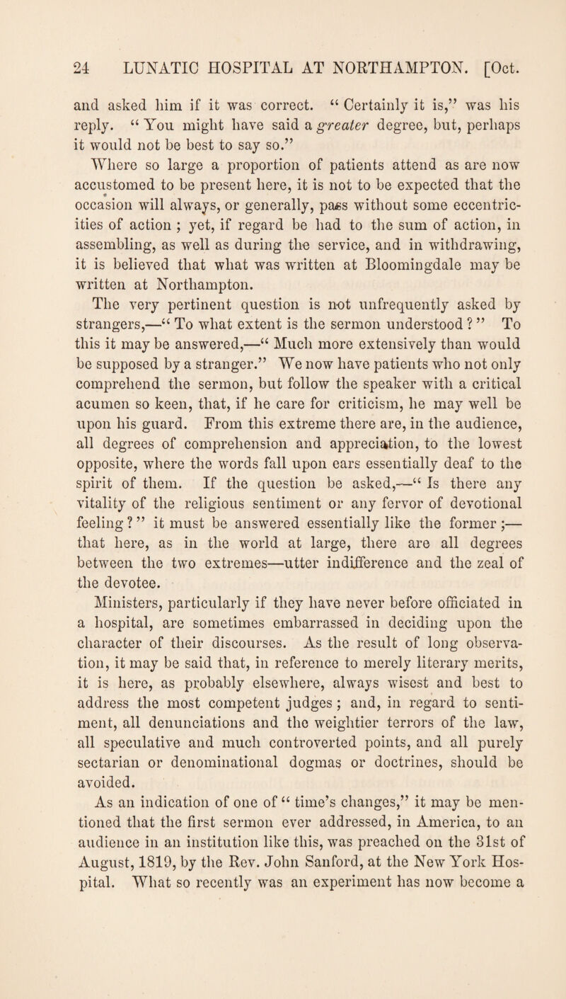 and asked him if it was correct. “ Certainly it is,” was his reply. “ You might have said a greater degree, but, perhaps it would not be best to say so.” Where so large a proportion of patients attend as are now accustomed to be present here, it is not to be expected that the occasion will always, or generally, pass without some eccentric¬ ities of action ; yet, if regard be had to the sum of action, in assembling, as well as during the service, and in withdrawing, it is believed that what was written at Bloomingdale may be written at Northampton. The very pertinent question is not unfrequently asked by strangers,—“ To what extent is the sermon understood ? ” To this it may be answered,—“ Much more extensively than would be supposed by a stranger.” We now have patients who not only comprehend the sermon, but follow the speaker with a critical acumen so keen, that, if he care for criticism, he may well be upon his guard. From this extreme there are, in the audience, all degrees of comprehension and appreciation, to the lowest opposite, where the words fall upon ears essentially deaf to the spirit of them. If the question be asked,—“ Is there any vitality of the religious sentiment or any fervor of devotional feeling?” it must be answered essentially like the former;— that here, as in the world at large, there are all degrees between the two extremes—utter indifference and the zeal of the devotee. Ministers, particularly if they have never before officiated in a hospital, are sometimes embarrassed in deciding upon the character of their discourses. As the result of long observa¬ tion, it may be said that, in reference to merely literary merits, it is here, as probably elsewhere, always wisest and best to address the most competent judges ; and, in regard to senti¬ ment, all denunciations and the weightier terrors of the law, all speculative and much controverted points, and all purely sectarian or denominational dogmas or doctrines, should be avoided. As an indication of one of “ time’s changes,” it may be men¬ tioned that the first sermon ever addressed, in America, to an audience in an institution like this, was preached on the 31st of August, 1819, by the Rev. John Sanford, at the New York Hos¬ pital. What so recently was an experiment has now become a