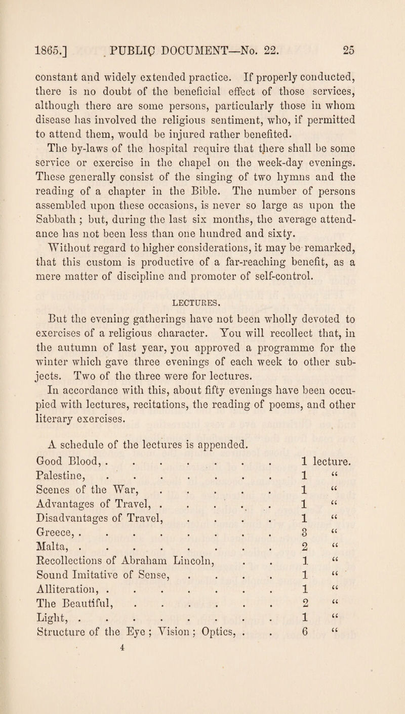 constant and widely extended practice. If properly conducted, there is no doubt of the beneficial effect of those services, although there are some persons, particularly those in whom disease has involved the religious sentiment, who, if permitted to attend them, would be injured rather benefited. The by-laws of the hospital require that there shall be some service or exercise in the chapel on the week-day evenings. These generally consist of the singing of two hymns and the reading of a chapter in the Bible. The number of persons assembled upon these occasions, is never so large as upon the Sabbath ; but, during the last six months, the average attend¬ ance lias not been less than one hundred and sixty. Without regard to higher considerations, it may be remarked, that this custom is productive of a far-reaching benefit, as a mere matter of discipline and promoter of self-control. LECTURES. But the evening gatherings have not been wholly devoted to exercises of a religious character. You will recollect that, in the autumn of last year, you approved a programme for the winter which gave three evenings of each week to other sub¬ jects. Two of the three were for lectures. In accordance with this, about fifty evenings have been occu¬ pied with lectures, recitations, the reading of poems, and other literary exercises. A schedule of the lectures is appended. Good Blood, ...... Palestine, ...... Scenes of the War, .... Advantages of Travel, . . . Disadvantages of Travel, Greece, ....... Malta, ....... Recollections of Abraham Lincoln, Sound Imitative of Sense, Alliteration, ...... The Beautiful, . Light, ....... Structure of the Eye ; Vision; Optics, . lecture. u u u u a u u u a a u u