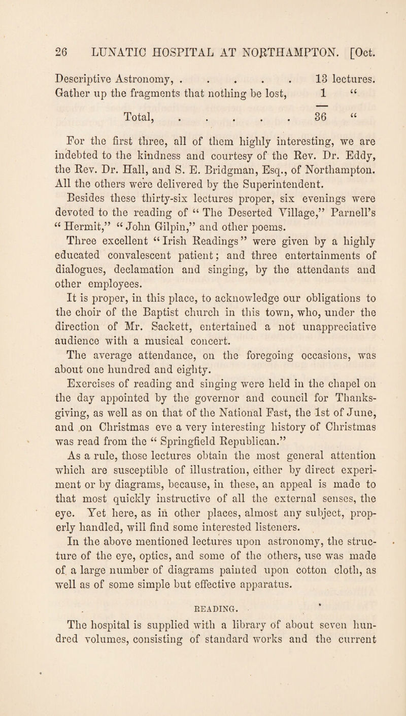 Descriptive Astronomy, ..... 13 lectures. Gather up the fragments that nothing be lost, 1 “ Total,.36 “ For the first three, all of them highly interesting, we are indebted to the kindness and courtesy of the Rev. Dr. Eddy, the Rev. Dr. Hall, and S. E. Bridgman, Esq., of Northampton. All the others were delivered by the Superintendent. Besides these thirty-six lectures proper, six evenings were devoted to the reading of “ The Deserted Village,1” Parnell’s “ Hermit,” u John Gilpin,” and other poems. Three excellent “ Irish Readings ” were given by a highly educated convalescent patient; and three entertainments of dialogues, declamation and singing, by the attendants and other employees. It is proper, in this place, to acknowledge our obligations to the choir of the Baptist church in this town, who, under the direction of Mr. Sackett, entertained a not unappreciative audience with a musical concert. The average attendance, on the foregoing occasions, was about one hundred and eighty. Exercises of reading and singing were held in the chapel on the day appointed by the governor and council for Thanks¬ giving, as well as on that of the National Fast, the 1st of June, and on Christmas eve a very interesting history of Christmas was read from the 66 Springfield Republican.” As a rule, those lectures obtain the most general attention which are susceptible of illustration, either by direct experi¬ ment or by diagrams, because, in these, an appeal is made to that most quickly instructive of all the external senses, the eye. Yet here, as in other places, almost any subject, prop¬ erly handled, will find some interested listeners. In the above mentioned lectures upon astronomy, the struc¬ ture of the eye, optics, and some of the others, use was made of a large number of diagrams painted upon cotton cloth, as well as of some simple but effective apparatus. READING. The hospital is supplied with a library of about seven hun¬ dred volumes, consisting of standard works and the current