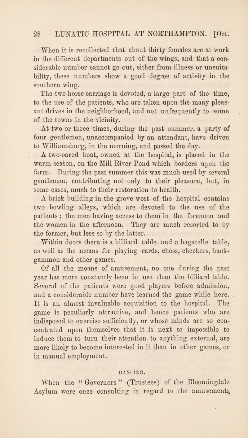 When it is recollected that about thirty females are at work in the different departments out of the wings, and that a con¬ siderable number cannot go out, either from illness or unsuita¬ bility, these numbers show a good degree of activity in the southern wing. The two-liorse carriage is devoted, a large part of the time, to the use of the patients, who are taken upon the many pleas¬ ant drives in the neighborhood, and not unfrequently to some of the towns in the vicinity. At two or three times, during the past summer, a party of four gentlemen, unaccompanied by an attendant, have driven to Williamsburg, in the morning, and passed the day. A two-oared boat, owned at the hospital, is placed in the warm season, on the Mill River Pond which borders upon the farm. During the past summer this was much used by several gentlemen, contributing not only to their pleasure, but, in some cases, much to their restoration to health. A brick building in the grove west of the hospital contains two bowling alleys, which are devoted to the use of the patients; the men having access to them in the forenoon and the women in the afternoon. They are much resorted to by the former, but less so by the latter. Within doors there is a billiard table and a bagatelle table, as well as the means for playing cards, chess, checkers, back¬ gammon and other games. Of all the means of amusement, no one during the past year has more constantly been in use than the billiard table. Several of the patients were good players before admission, and a considerable number have learned the game while here. It is an almost ‘ invaluable acquisition to the hospital. The game is peculiarly attractive, and hence patients who are indisposed to exercise sufficiently, or whose minds are so con¬ centrated upon themselves that it is next to impossible to induce them to turn their attention to anything external, are more likely to become interested in it than in other games, or in manual employment. DANCING. When the “ Governors ” (Trustees) of the Bloomingdale Asylum were once consulting in regard to the amusement^