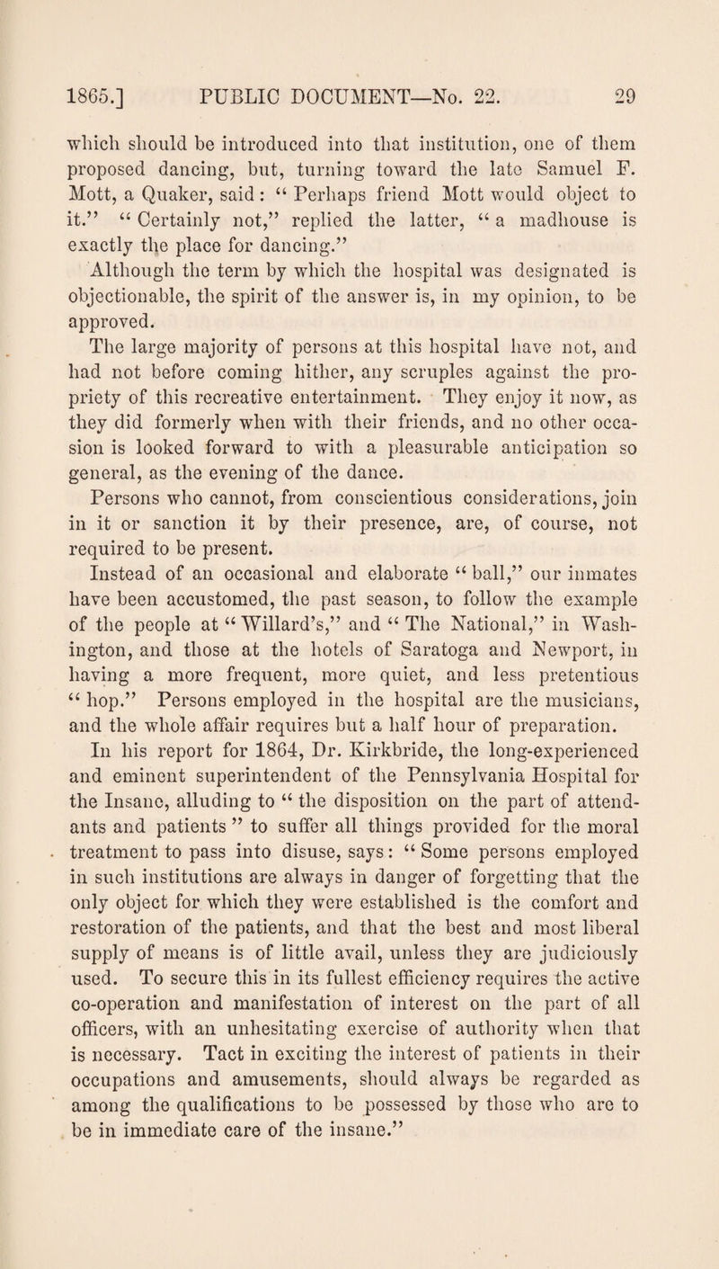 which should be introduced into that institution, one of them proposed dancing, but, turning toward the late Samuel F. Mott, a Quaker, said : 44 Perhaps friend Mott would object to it.” 44 Certainly not,” replied the latter, 44 a madhouse is exactly the place for dancing.” Although the term by which the hospital was designated is objectionable, the spirit of the answer is, in my opinion, to be approved. The large majority of persons at this hospital have not, and had not before coming hither, any scruples against the pro¬ priety of this recreative entertainment. They enjoy it now, as they did formerly when with their friends, and no other occa¬ sion is looked forward to with a pleasurable anticipation so general, as the evening of the dance. Persons who cannot, from conscientious considerations, join in it or sanction it by their presence, are, of course, not required to be present. Instead of an occasional and elaborate 44 ball,” our inmates have been accustomed, the past season, to follow the example of the people at 44 Willard’s,” and 44 The National,” in Wash¬ ington, and those at the hotels of Saratoga and Newport, in having a more frequent, more quiet, and less pretentious 44 hop.” Persons employed in the hospital are the musicians, and the whole affair requires but a half hour of preparation. In his report for 1864, Dr. Kirkbride, the long-experienced and eminent superintendent of the Pennsylvania Hospital for the Insane, alluding to 44 the disposition on the part of attend¬ ants and patients ” to suffer all things provided for the moral treatment to pass into disuse, says: 44 Some persons employed in such institutions are always in danger of forgetting that the only object for which they were established is the comfort and restoration of the patients, and that the best and most liberal supply of means is of little avail, unless they are judiciously used. To secure this in its fullest efficiency requires the active co-operation and manifestation of interest on the part of all officers, with an unhesitating exercise of authority when that is necessary. Tact in exciting the interest of patients in their occupations and amusements, should always be regarded as among the qualifications to be possessed by those who are to be in immediate care of the insane.”