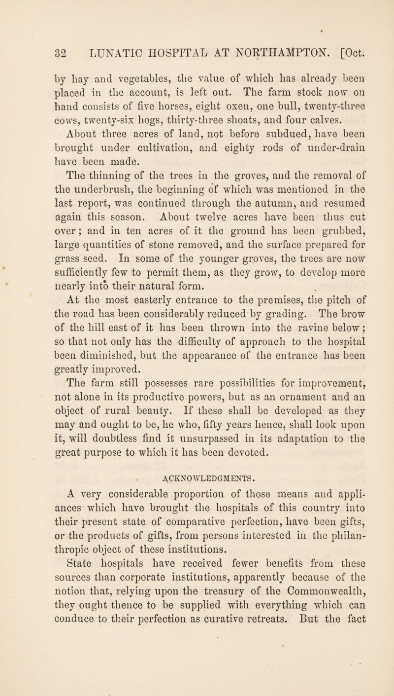 by bay and vegetables, tlie value of which has already been placed in the account, is left out. The farm stock now on hand consists of five horses, eight oxen, one bull, twenty-three cows, twenty-six hogs, thirty-three shoats, and four calves. About three acres of land, not before subdued, have been brought under cultivation, and eighty rods of under-drain have been made. The thinning of the trees in the groves, and the removal of the underbrush, the beginning of which was mentioned in the last report, was continued through the autumn, and resumed again this season. About twelve acres have been thus cut over; and in ten acres of it the ground has been grubbed, large quantities of stone removed, and the surface prepared for grass seed. In some of the younger groves, the trees are now sufficiently few to permit them, as they grow, to develop more nearly into their natural form. At the most easterly entrance to the premises, the pitch of the road has been considerably reduced by grading. The brow of the hill east of it has been thrown into the ravine below; so that not only has the difficulty of approach to the hospital been diminished, but the appearance of the entrance has been greatly improved. The farm still possesses rare possibilities for improvement, not alone in its productive powers, but as an ornament and an object of rural beauty. If these shall be developed as they may and ought to be, he who, fifty years hence, shall look upon it, will doubtless find it unsurpassed in its adaptation to the great purpose to which it has been devoted. ACKNOWLEDGMENTS. A very considerable proportion of those means and appli¬ ances which have brought the hospitals of this country into their present state of comparative perfection, have been gifts, or the products of gifts, from persons interested in the philan¬ thropic object of these institutions. State hospitals have received fewer benefits from these sources than corporate institutions, apparently because of the notion that, relying upon the treasury of the Commonwealth, they ought thence to be supplied with everything which can conduce to their perfection as curative retreats. But the fact