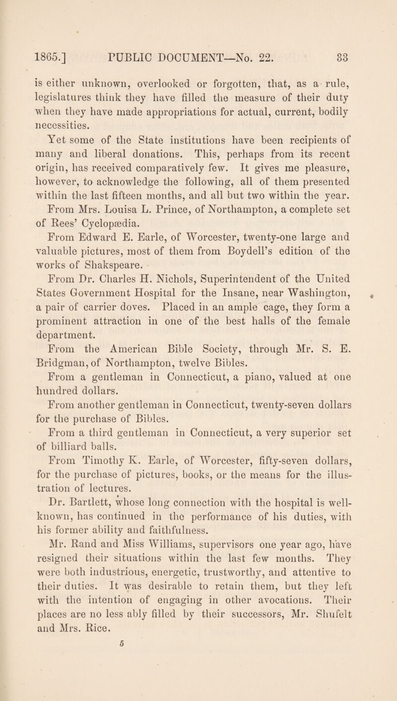 is either unknown, overlooked or forgotten, that, as a rule, legislatures think they have filled the measure of their duty when they have made appropriations for actual, current, bodily necessities. Yet some of the State institutions have been recipients of many and liberal donations. This, perhaps from its recent origin, has received comparatively few. It gives me pleasure, however, to acknowledge the following, all of them presented within the last fifteen months, and all but two within the year. From Mrs. Louisa L. Prince, of Northampton, a complete set of Rees’ Cyclopaedia. From Edward E. Earle, of Worcester, twenty-one large and valuable pictures, most of them from Boydell’s edition of the works of Shakspeare. From Dr. Charles H. Nichols, Superintendent of the United States Government Hospital for the Insane, near Washington, a pair of carrier doves. Placed in an ample cage, they form a prominent attraction in one of the best halls of the female department. From the American Bible Society, through Mr. S. E. Bridgman, of Northampton, twelve Bibles. From a gentleman in Connecticut, a piano, valued at one hundred dollars. From another gentleman in Connecticut, twenty-seven dollars for the purchase of Bibles. From a third gentleman in Connecticut, a very superior set of billiard balls. From Timothy K. Earle, of Worcester, fifty-seven dollars, for the purchase of pictures, books, or the means for the illus¬ tration of lectures. Dr. Bartlett, whose long connection with the hospital is well- known, has continued in the performance of his duties, with his former ability and faithfulness. Mr. Rand and Miss Williams, supervisors one year ago, have resigned their situations within the last few months. They were both industrious, energetic, trustworthy, and attentive to their duties. It was desirable to retain them, but they left with the intention of engaging in other avocations. Their places are no less ably filled by their successors, Mr. Shufelt and Mrs. Rice. 5