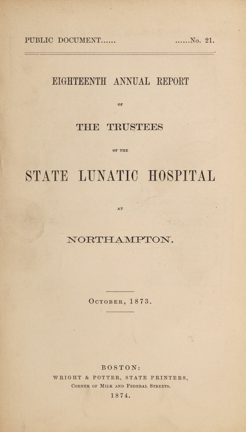 PUBLIC DOCUMENT No. 21. EIGHTEENTH ANNUAL REPORT THE TRUSTEES OF THE STATE LUNATIC HOSPITAL NORTHAMPTON. October,1873. BOSTON: WRIGHT & POTTER, STATE PRINTERS, Corner of Milk and Federal Streets.