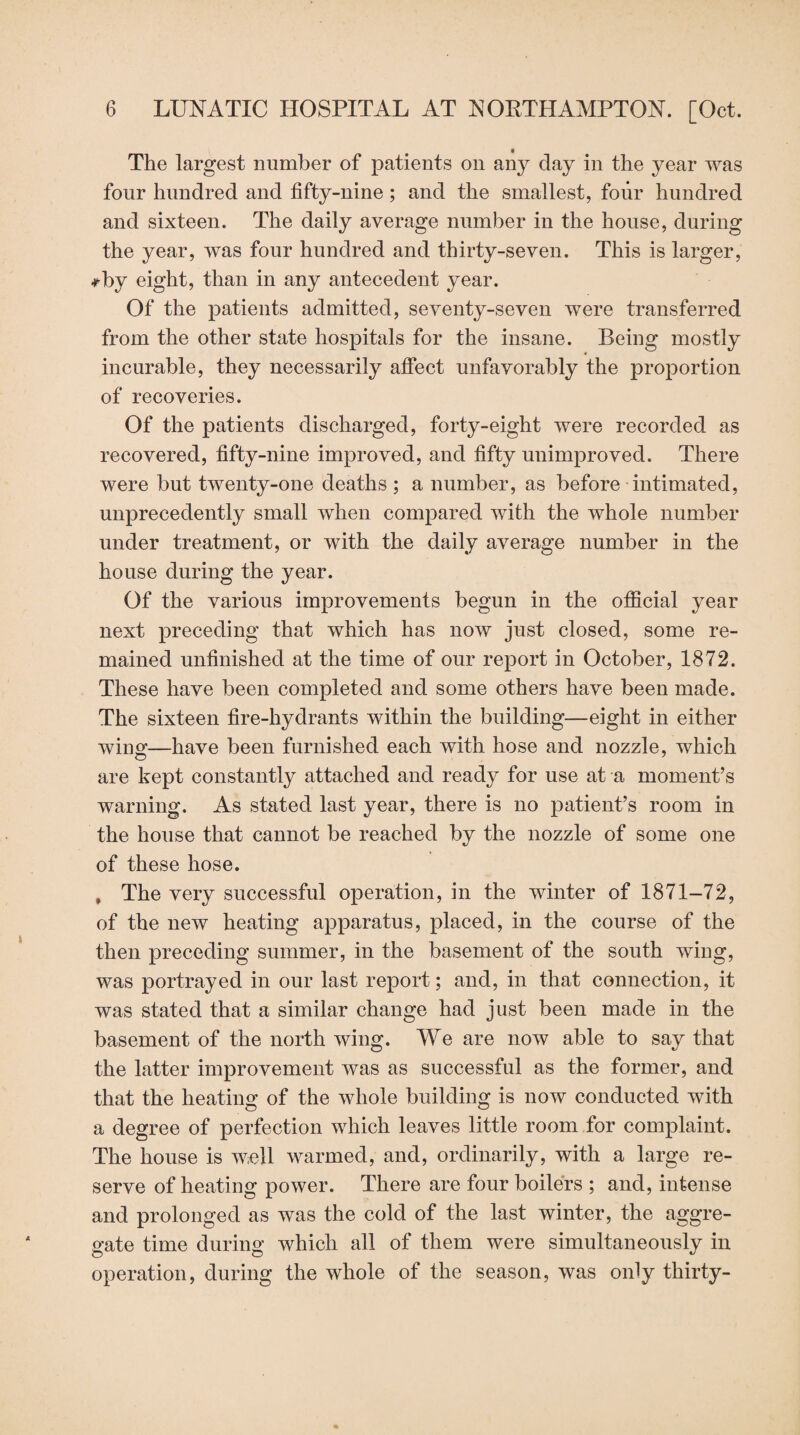 The largest number of patients on any day in the year was four hundred and fifty-nine; and the smallest, four hundred and sixteen. The daily average number in the house, during the year, was four hundred and thirty-seven. This is larger, *by eight, than in any antecedent year. Of the patients admitted, seventy-seven were transferred from the other state hospitals for the insane. Being mostly incurable, they necessarily affect unfavorably the proportion of recoveries. Of the patients discharged, forty-eight were recorded as recovered, fifty-nine improved, and fifty unimproved. There were but twenty-one deaths ; a number, as before intimated, unprecedently small when compared with the whole number under treatment, or with the daily average number in the house during the year. Of the various improvements begun in the official year next preceding that which has now just closed, some re¬ mained unfinished at the time of our report in October, 1872. These have been completed and some others have been made. The sixteen fire-hydrants within the building—eight in either wins—have been furnished each with hose and nozzle, which are kept constantly attached and ready for use at a moment’s warning. As stated last year, there is no patient’s room in the house that cannot be reached by the nozzle of some one of these hose. , The very successful operation, in the winter of 1871-72, of the new heating apparatus, placed, in the course of the then preceding summer, in the basement of the south wing, was portrayed in our last report; and, in that connection, it was stated that a similar change had just been made in the basement of the north wing. We are now able to say that the latter improvement was as successful as the former, and that the heating of the whole building is now conducted with a degree of perfection which leaves little room for complaint. The house is well warmed, and, ordinarily, with a large re¬ serve of heating power. There are four boilers ; and, intense and prolonged as was the cold of the last winter, the aggre¬ gate time during which all of them were simultaneously in operation, during the whole of the season, was only thirty-