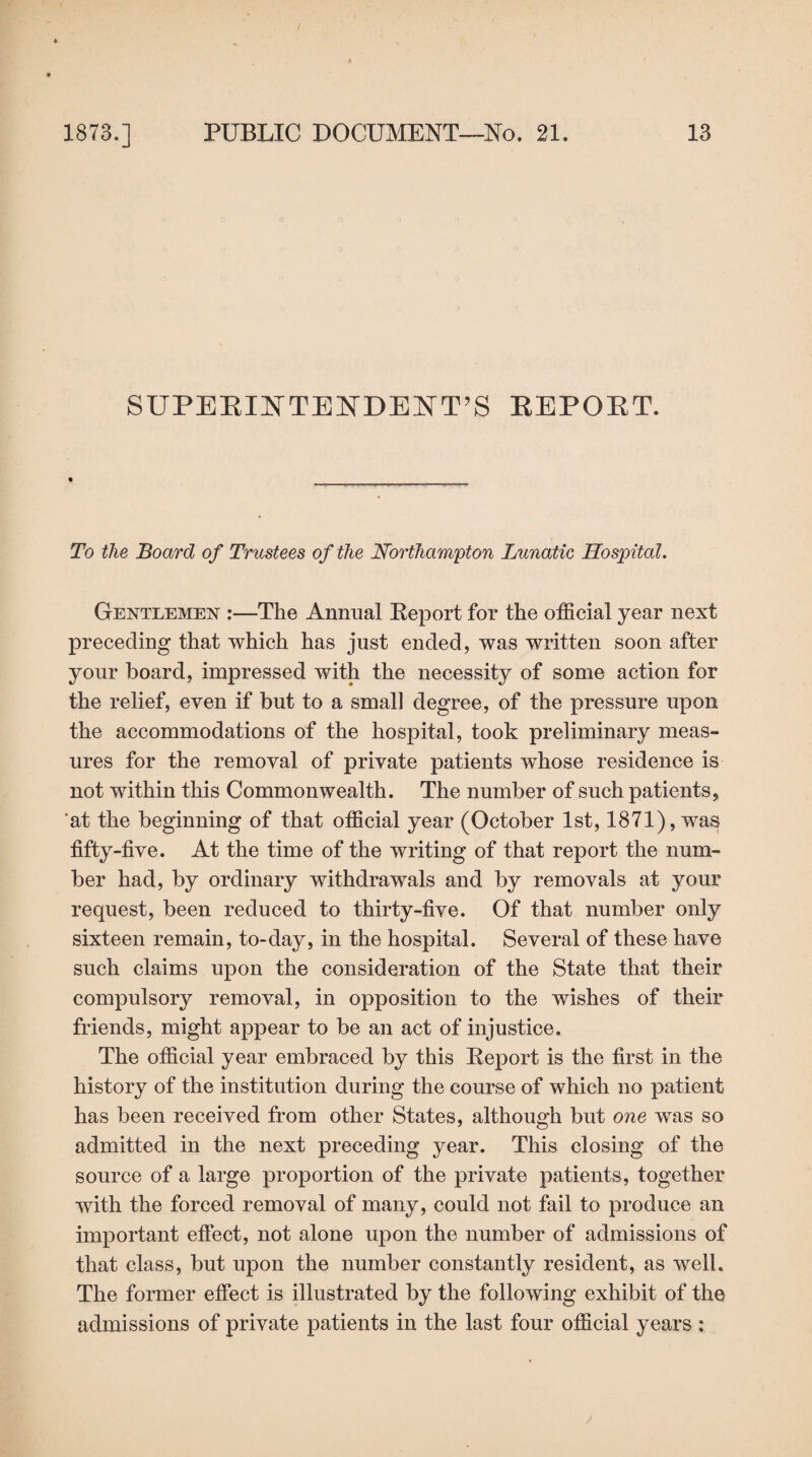 SUPERINTENDENT’S REPORT. To the Board of Trustees of the Northampton Lunatic Hospital. Gentlemen :—The Annual Report for the official year next preceding that which has just ended, was written soon after your board, impressed with the necessity of some action for the relief, even if but to a small degree, of the pressure upon the accommodations of the hospital, took preliminary meas¬ ures for the removal of private patients whose residence is not within this Commonwealth. The number of such patients, at the beginning of that official year (October 1st, 1871), was fifty-five. At the time of the writing of that report the num¬ ber had, by ordinary withdrawals and by removals at your request, been reduced to thirty-five. Of that number only sixteen remain, to-day, in the hospital. Several of these have such claims upon the consideration of the State that their compulsory removal, in opposition to the wishes of their friends, might appear to be an act of injustice. The official year embraced by this Report is the first in the history of the institution during the course of which no patient has been received from other States, although but one was so admitted in the next preceding year. This closing of the source of a large proportion of the private patients, together with the forced removal of many, could not fail to produce an important effect, not alone upon the number of admissions of that class, but upon the number constantly resident, as well. The former effect is illustrated by the following exhibit of the admissions of private patients in the last four official years :