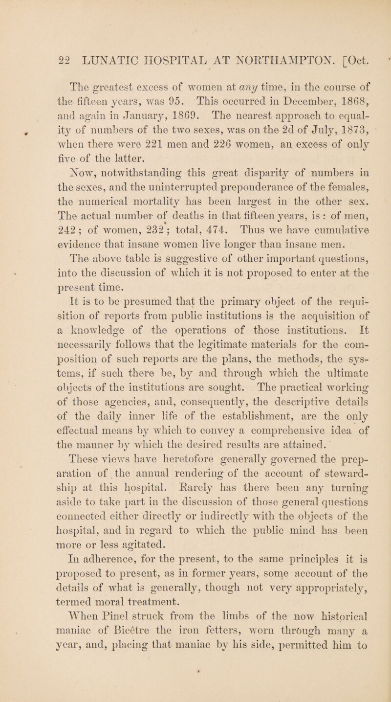 The greatest excess of women at any time, in the course of the fifteen years, was 95. This occurred in December, 1868, and again in January, 1869. The nearest approach to equal¬ ity of numbers of the two sexes, was on the 2d of July, 1873, when there were 221 men and 226 women, an excess of only five of the latter. Now, notwithstanding this great disparity of numbers in the sexes, and the uninterrupted preponderance of the females, the numerical mortality has been largest in the other sex. The actual number of deaths in that fifteen years, is : of men, 242; of women, 232; total, 474. Thus we have cumulative evidence that insane women live longer than insane men. The above table is suggestive of other important questions, into the discussion of which it is not proposed to enter at the present time. It is to be presumed that the primary object of the requi¬ sition of reports from public institutions is the acquisition of a knowledge of the operations of those institutions. It necessarily follows that the legitimate materials for the com¬ position of such reports are the plans, the methods, the sys¬ tems, if such there be, by and through which the ultimate objects of the institutions are sought. The practical working of those agencies, and, consequent^, the descriptive details of the daily inner life of the establishment, are the only effectual means by which to convey a comprehensive idea of the manner by which the desired results are attained. These views have heretofore generally governed the prep¬ aration of the annual rendering of the account of steward¬ ship at this hospital. Rarely has there been any turning aside to take part in the discussion of those general questions connected either directly or indirectly with the objects of the hospital, and in regard to which the public mind has been more or less agitated. In adherence, for the present, to the same principles it is proposed to present, as in former years, some account of the details of what is generally, though not very appropriately, termed moral treatment. When Pinel struck from the limbs of the now historical maniac of Bicetre the iron fetters, worn through many a year, and, placing that maniac by his side, permitted him to