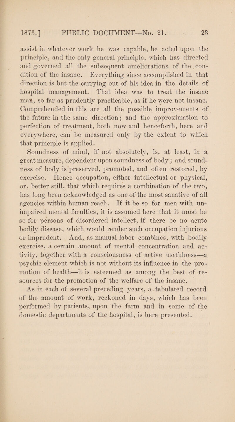 assist in-whatever work lie was capable, lie acted upon the principle, and the only general principle, which has directed and governed all the subsequent ameliorations of the con¬ dition of the insane. Everything since accomplished in that direction is but the carrying out of his idea in the details of hospital management. That idea was to treat the insane man, so far as prudently practicable, as if he were not insane. Comprehended in this are all the possible improvements of the future in the same direction; and the approximation to perfection of treatment, both now and henceforth, here and everywhere, can be measured only by the extent to which that principle is applied. Soundness of mind, if not absolutely, is, at least, in a great measure, dependent upon soundness of body ; and sound¬ ness of body is‘preserved, promoted, and often restored, by exercise. Hence occupation, either intellectual or physical, or, better still, that which requires a combination of the two, has long been acknowledged as one of the most sanative of all agencies within human reach. If it be so for men with un¬ impaired mental faculties, it is assumed here that it must be so for persons of disordered intellect, if there be no acute bodily disease, which would render such occupation injurious or imprudent. And, as manual labor combines, with bodily exercise, a certain amount of mental concentration and ac¬ tivity, together with a consciousness of active usefulness—a psychic element which is not without its influence in the pro¬ motion of health—it is esteemed as among the best of re¬ sources for the promotion of the welfare of the insane. As in each of several preceding years, a,tabulated record of the amount of work, reckoned in days, which has been performed by patients, upon the farm and in some of the domestic departments of the hospital, is here presented.