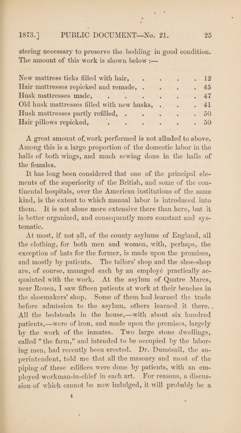 stering necessary to preserve the bedding in good condition. The amount of this work is shown below New mattress ticks filled with hair, . . . .12 Hair mattresses repicked and remade, . . . .45 Husk mattresses made, . . . . . .47 Old husk mattresses filled with new husks, . . .41 Husk mattresses partly refilled, . . . . .50 Hair pillows repicked, . . . . . ,50 A great amount of.work performed is not alluded to above. Among this is a large proportion of the domestic labor in the halls of both wings, and much sewing done in the halls of the females. It has long been considered that one of the principal ele¬ ments of the superiority of the British, and some of the con¬ tinental hospitals, over the American institutions of the same kind, is the extent to which manual labor is introduced into them. It is not alone more extensive there than here, but it is better organized, and consequently more constant and sys¬ tematic. At most, if not all, of the county asylums of England, all the clothing, for both men and women, with, perhaps, the exception of hats for the former, is made upon the premises, and mostly by patients. The tailors’ shop and the shoe-shop are, of course, managed each by an employe practically ac¬ quainted with the work. At the asylum of Quatre Mares, near Rouen, I saw fifteen patients at work at their benches in the shoemakers’ shop. Some of them had learned the trade before admission to the asylum, others learned it there. . All the bedsteads in the house,—with about six hundred patients,—were of iron, and made upon the premises, largely by the work of the inmates. Two large stone dwellings, called the farm,” and intended to be occupied by the labor¬ ing men, had recently been erected. Dr. Dumesnil, the su¬ perintendent, told me that all the masonry and most of the piping of these edifices were done by patients, with an em¬ ployed workman-in-chief in each art. For reasons, a discus¬ sion of which cannot be now indulged, it will probably be a 4