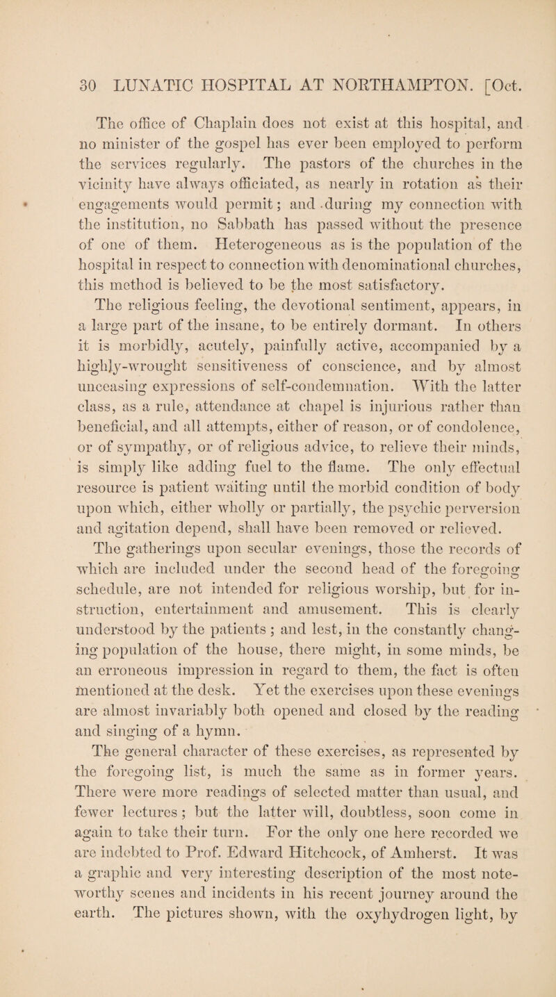 The office of Chaplain does not exist at this hospital, and no minister of the gospel has ever been employed to perform the services regularly. The pastors of the churches in the vicinity have always officiated, as nearly in rotation as their engagements would permit; and during my connection with the institution, no Sabbath has passed without the presence of one of them. Heterogeneous as is the population of the hospital in respect to connection with denominational churches, this method is believed to be the most satisfactory. The religious feeling, the devotional sentiment, appears, in a large part of the insane, to be entirely dormant. In others it is morbidly, acutely, painfully active, accompanied by a highly-wrought sensitiveness of conscience, and by almost unceasing expressions of self-condemnation. With the latter class, as a rule, attendance at chapel is injurious rather than beneficial, and all attempts, either of reason, or of condolence, or of sympathy, or of religious advice, to relieve their minds, is simply like adding fuel to the flame. The only effectual resource is patient waiting until the morbid condition of body upon which, either wholly or partially, the psychic perversion and agitation depend, shall have been removed or relieved. The gatherings upon secular evenings, those the records of which are included under the second head of the foreman O o schedule, are not intended for religious worship, but for in¬ struction, entertainment and amusement. This is clearly understood by the patients ; and lest, in the constantly chang¬ ing population of the house, there might, in some minds, be an erroneous impression in regard to them, the fact is often mentioned at the desk. Yet the exercises upon these evenings are almost invariably both opened and closed by the reading and singing of a hymn. The general character of these exercises, as represented by the foregoing list, is much the same as in former years. There were more readings of selected matter than usual, and fewer lectures ; but the latter will, doubtless, soon come in again to take their turn. For the only one here recorded we are indebted to Prof. Edward Hitchcock, of Amherst. It was a graphic and very interesting description of the most note¬ worthy scenes and incidents in his recent journey around the earth. The pictures shown, with the oxyhydrogen light, by