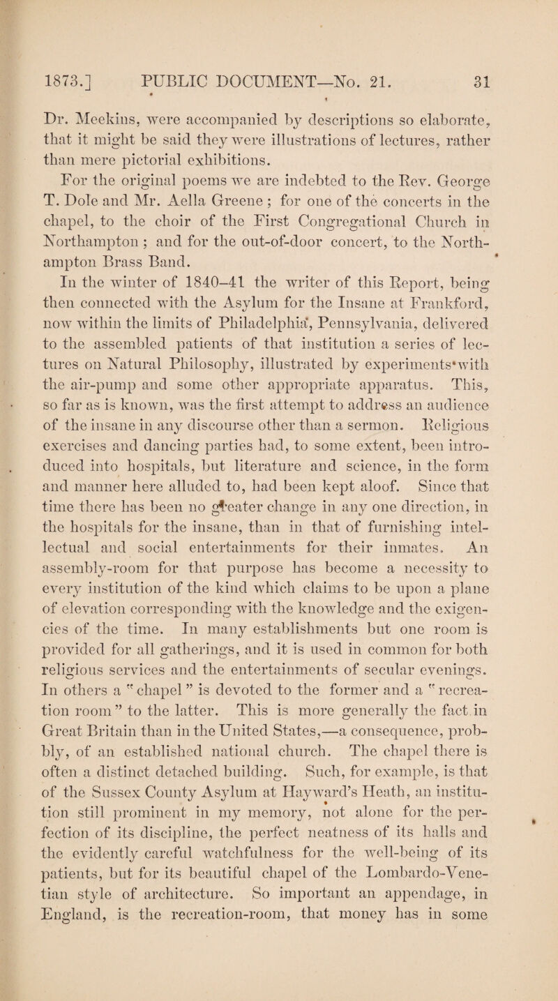 Dr. Meekins, were accompanied by descriptions so elaborate, that it might be said they were illustrations of lectures, rather than mere pictorial exhibitions. For the original poems we are indebted to the Bev. George T. Dole and Mr. Aella Greene ; for one of the concerts in the chapel, to the choir of the First Congregational Church in Northampton ; and for the out-of-door concert, to the North¬ ampton Brass Band. In the winter of 1840-41 the writer of this Report, being then connected with the Asylum for the Insane at Frankford, now within the limits of Philadelphia’, Pennsylvania, delivered to the assembled patients of that institution a series of lec¬ tures on Natural Philosophy, illustrated by experiments*with the air-pump and some other appropriate apparatus. This, so far as is known, was the first attempt to address an audience of the insane in any discourse other than a sermon. Religious exercises and dancing parties had, to some extent, been intro¬ duced into hospitals, but literature and science, in the form and manner here alluded to, had been kept aloof. Since that time there has been no greater change in any one direction, in the hospitals for the insane, than in that of furnishing intel¬ lectual and social entertainments for their inmates. An assembly-room for that purpose has become a necessity to every institution of the kind which claims to be upon a plane of elevation corresponding with the knowledge and the exigen¬ cies of the time. In many establishments but one room is provided for all gatherings, and it is used in common for both religious services and the entertainments of secular evenings. In others a  chapel ” is devoted to the former and a  recrea¬ tion room” to the latter. This is more generally the fact in Great Britain than in the United States,—a consequence, prob- bly, of an established national church. The chapel there is often a distinct detached building. Such, for example, is that of the Sussex County Asylum at Hayward’s Heath, an institu¬ tion still prominent in my memory, not alone for the per¬ fection of its discipline, the perfect neatness of its halls and the evidently careful watchfulness for the well-being of its patients, but for its beautiful chapel of the Lombardo-Vene- tian style of architecture. So important an appendage, in England, is the recreation-room, that money has in some