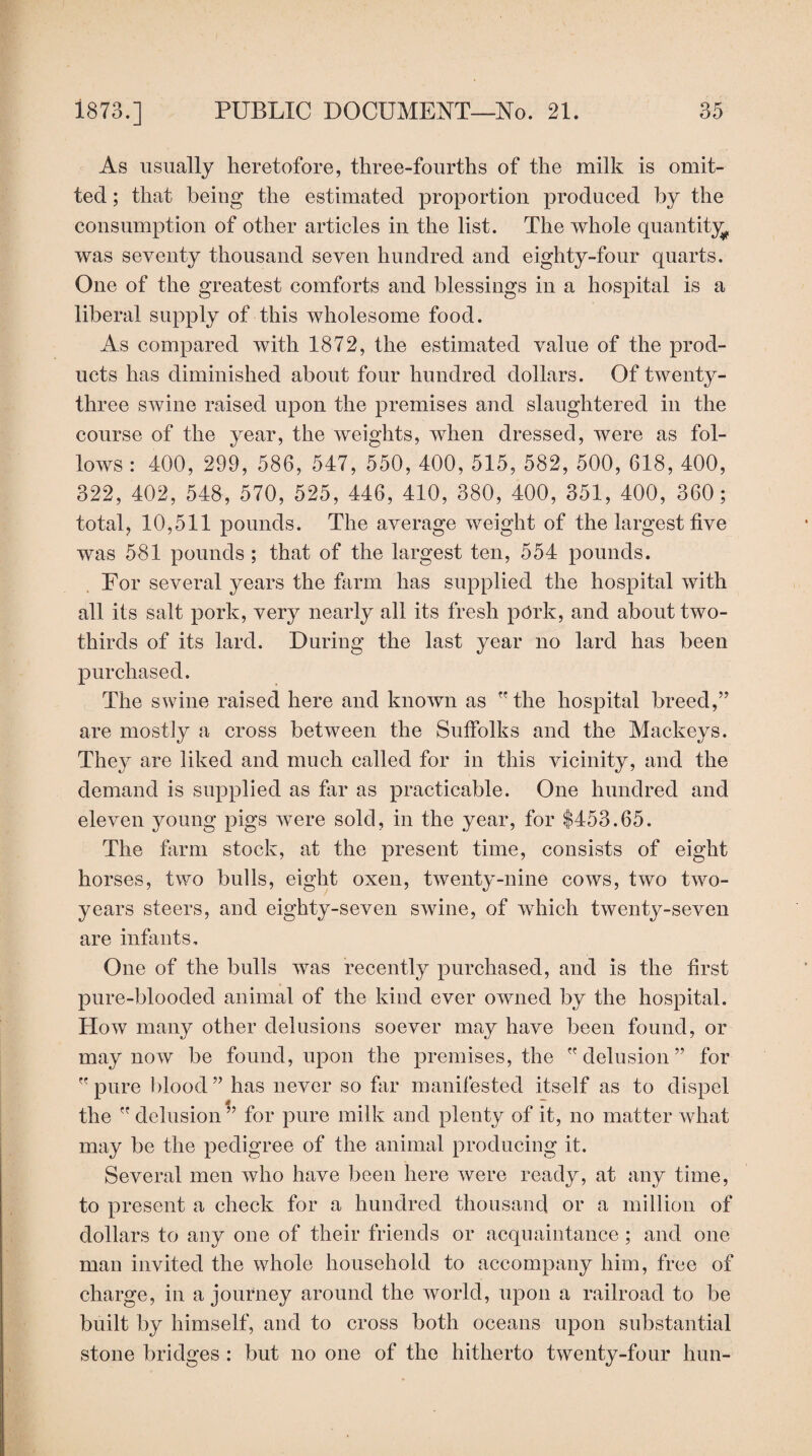 As usually heretofore, three-fourths of the milk is omit¬ ted ; that being the estimated proportion produced by the consumption of other articles in the list. The whole quantity was seventy thousand seven hundred and eighty-four quarts. One of the greatest comforts and blessings in a hospital is a liberal supply of this wholesome food. As compared with 1872, the estimated value of the prod¬ ucts has diminished about four hundred dollars. Of twenty- three swine raised upon the premises and slaughtered in the course of the year, the weights, when dressed, were as fol¬ lows : 400, 299, 586, 547, 550, 400, 515, 582, 500, 618, 400, 322, 402, 548, 570, 525, 446, 410, 380, 400, 351, 400, 360; total, 10,511 pounds. The average weight of the largest five was 581 pounds ; that of the largest ten, 554 pounds. For several years the farm has supplied the hospital with all its salt pork, very nearly all its fresh pOrk, and about two- thirds of its lard. During the last year no lard has been purchased. The swine raised here and known as the hospital breed,” are mostly a cross between the Suffolks and the Mackeys. They are liked and much called for in this vicinity, and the demand is supplied as far as practicable. One hundred and eleven young pigs were sold, in the year, for $453.65. The farm stock, at the present time, consists of eight horses, two bulls, eight oxen, twenty-nine cows, two two- years steers, and eighty-seven swine, of which twenty-seven are infants. One of the bulls was recently purchased, and is the first pure-blooded animal of the kind ever owned by the hospital. How many other delusions soever may have been found, or may now be found, upon the premises, the delusion” for pure blood” has never so far manifested itself as to dispel the  delusion ” for pure milk and plenty of it, no matter what may be the pedigree of the animal producing it. Several men who have been here were ready, at any time, to present a check for a hundred thousand or a million of dollars to any one of their friends or acquaintance ; and one man invited the whole household to accompany him, free of charge, in a journey around the world, upon a railroad to be built by himself, and to cross both oceans upon substantial stone bridges : but no one of the hitherto twenty-four hun-