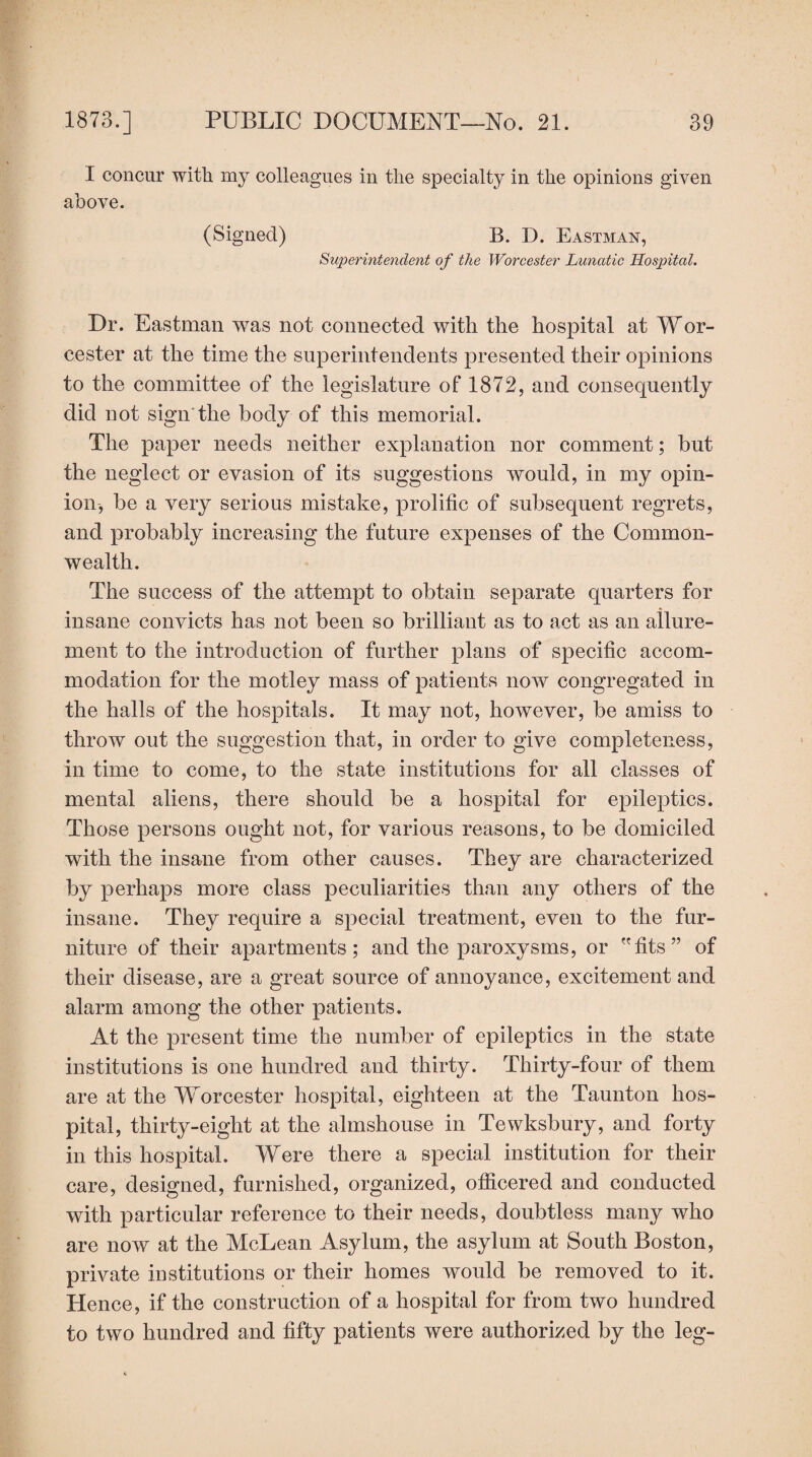 I concur with my colleagues in the specialty in the opinions given above. (Signed) B. D. Eastman, Superintendent of the Worcester Lunatic Hospital. Dr. Eastman was not connected with the hospital at Wor¬ cester at the time the superintendents presented their opinions to the committee of the legislature of 1872, and consequently did not sign the body of this memorial. The paper needs neither explanation nor comment; but the neglect or evasion of its suggestions would, in my opin¬ ion, be a very serious mistake, prolific of subsequent regrets, and probably increasing the future expenses of the Common¬ wealth. The success of the attempt to obtain separate quarters for insane convicts has not been so brilliant as to act as an allure¬ ment to the introduction of further plans of specific accom¬ modation for the motley mass of patients now congregated in the halls of the hospitals. It may not, however, be amiss to throw out the suggestion that, in order to give completeness, in time to come, to the state institutions for all classes of mental aliens, there should be a hospital for epileptics. Those persons ought not, for various reasons, to be domiciled with the insane from other causes. They are characterized by perhaps more class peculiarities than any others of the insane. They require a special treatment, even to the fur¬ niture of their apartments; and the paroxysms, or fits” of their disease, are a great source of annoyance, excitement and alarm among the other patients. At the present time the number of epileptics in the state institutions is one hundred and thirty. Thirty-four of them are at the Worcester hospital, eighteen at the Taunton hos¬ pital, thirty-eight at the almshouse in Tewksbury, and forty in this hospital. Were there a special institution for their care, designed, furnished, organized, officered and conducted with particular reference to their needs, doubtless many who are now at the McLean Asylum, the asylum at South Boston, private institutions or their homes would be removed to it. Hence, if the construction of a hospital for from two hundred to two hundred and fifty patients were authorized by the leg-