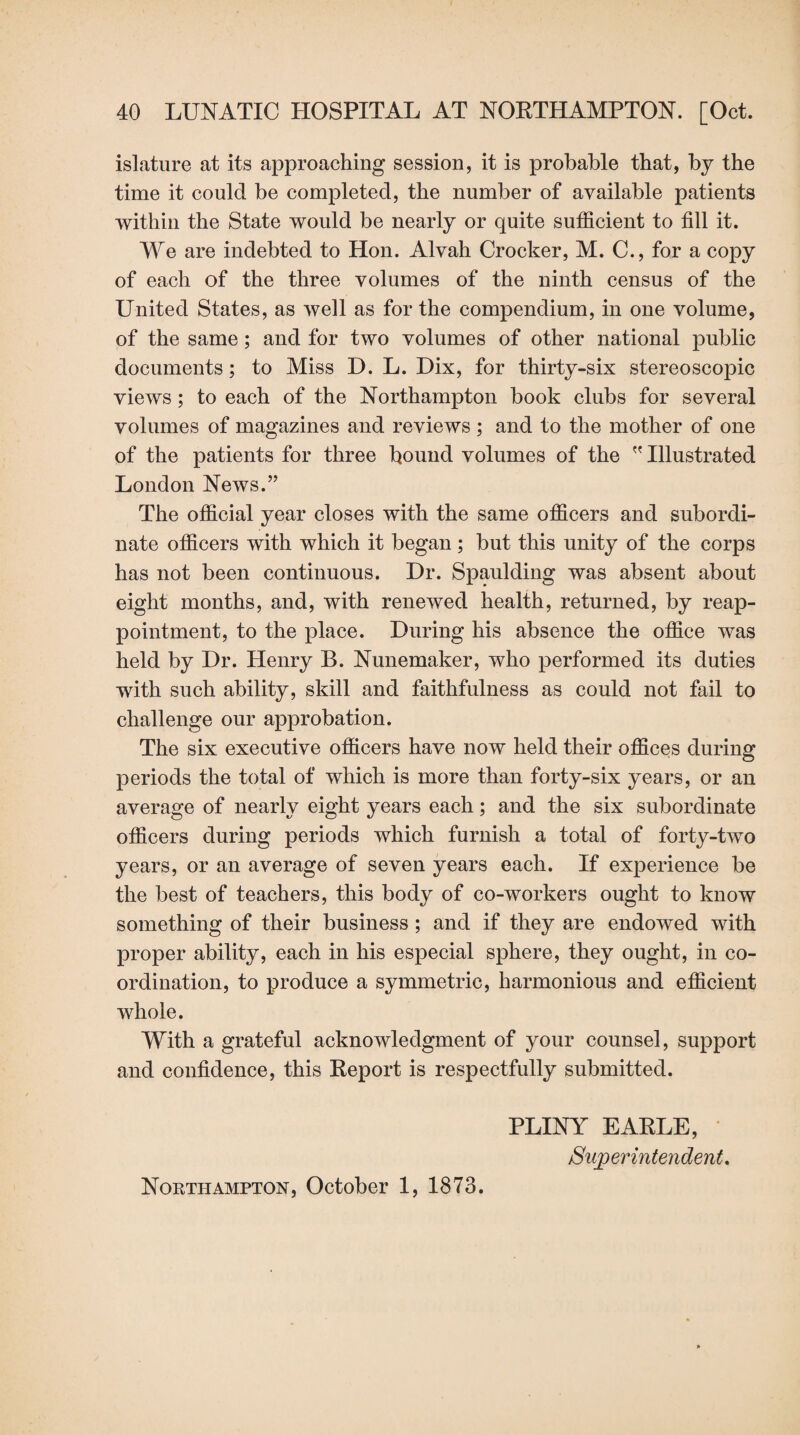 islature at its approaching session, it is probable that, by the time it could be completed, the number of available patients within the State would be nearly or quite sufficient to fill it. We are indebted to Hon. Alvah Crocker, M. C., for a copy of each of the three volumes of the ninth census of the United States, as well as for the compendium, in one volume, of the same; and for two volumes of other national public documents; to Miss D. L. Dix, for thirty-six stereoscopic views ; to each of the Northampton book clubs for several volumes of magazines and reviews ; and to the mother of one of the patients for three bound volumes of the  Illustrated London News.” The official year closes with the same officers and subordi¬ nate officers with which it began ; but this unity of the corps has not been continuous. Dr. Spaulding was absent about eight months, and, with renewed health, returned, by reap¬ pointment, to the place. During his absence the office was held by Dr. Henry B. Nunemaker, who performed its duties with such ability, skill and faithfulness as could not fail to challenge our approbation. The six executive officers have now held their offices during periods the total of which is more than forty-six years, or an average of nearly eight years each; and the six subordinate officers during periods which furnish a total of forty-two years, or an average of seven years each. If experience be the best of teachers, this body of co-workers ought to know something of their business ; and if they are endowed with proper ability, each in his especial sphere, they ought, in co¬ ordination, to produce a symmetric, harmonious and efficient whole. With a grateful acknowledgment of your counsel, support and confidence, this Report is respectfully submitted. PLINY EARLE, Superintendent. Northampton, October 1, 1873.