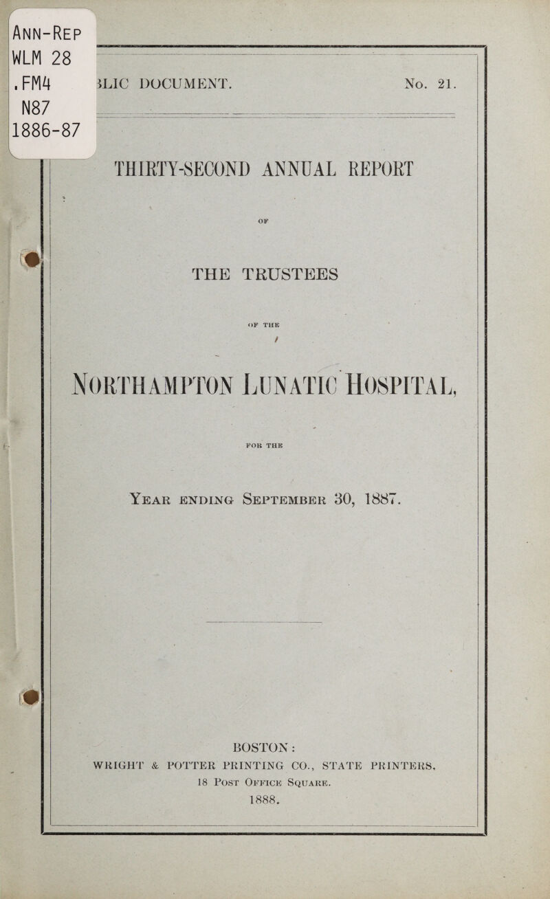 / Ann-Rep WLM 28 . FM4 N87 1886-87 5LIC DOCUMENT. No. 21 i THIRTY-SECOND ANNUAL REPORT OF THE TRUSTEES OF THE / Northampton Lunatic Hospital FOR THE Year ending September 30, 1887 BOSTON : WRIGHT & POTTER PRINTING CO., STATE PRINTERS, 18 Post Office Square. 1888.