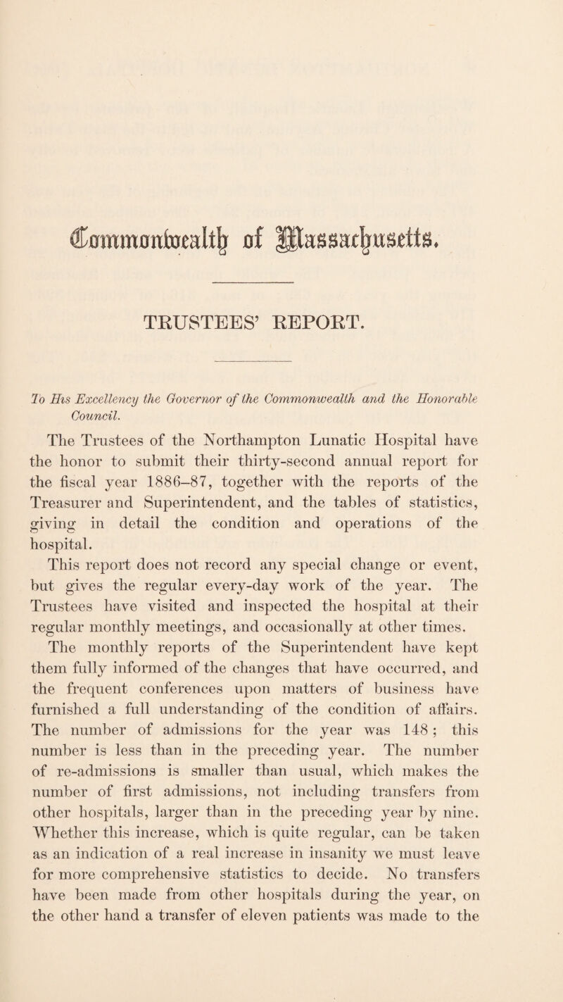 Commoittoraltjj of TRUSTEES’ REPORT. To His Excellency the Governor of the Commonwealth and the Honorable Council. The Trustees of the Northampton Lunatic Hospital have the honor to submit their thirty-second annual report for the fiscal year 1886—87, together with the reports of the Treasurer and Superintendent, and the tables of statistics, giving in detail the condition and operations of the hospital. This report does not record any special change or event, but gives the regular every-day work of the year. The Trustees have visited and inspected the hospital at their regular monthly meetings, and occasionally at other times. The monthly reports of the Superintendent have kept them fully informed of the changes that have occurred, and the frequent conferences upon matters of business have furnished a full understanding of the condition of affairs. The number of admissions for the year was 148; this number is less than in the preceding year. The number of re-admissions is smaller than usual, which makes the number of first admissions, not including transfers from other hospitals, larger than in the preceding year by nine. Whether this increase, which is quite regular, can be taken as an indication of a real increase in insanity we must leave for more comprehensive statistics to decide. No transfers have been made from other hospitals during the year, on the other hand a transfer of eleven patients was made to the