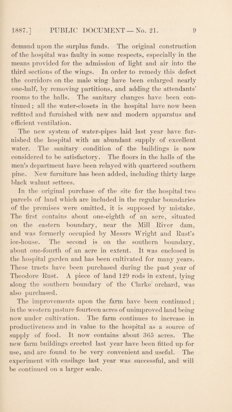 demand upon the surplus funds. The original construction of the hospital was faulty in some respects, especially in the means provided for the admission of light and air into the third sections of the wings. In order to remedy this defect the corridors on the male wing have been enlarged nearly one-half, by removing partitions, and adding the attendants’ rooms to the halls. The sanitary changes have been con¬ tinued ; all the water-closets in the hospital have now been refitted and furnished with new and modern apparatus and efficient ventilation. The new system of water-pipes laid last year have fur¬ nished the hospital with an abundant supply of excellent water. The sanitary condition of the buildings is now considered to be satisfactory. The floors in the halls of the men’s department have been relayed with quartered southern pine. New furniture has been added, including thirty large black walnut settees. In the original purchase of the site for the hospital two parcels of land which are included in the regular boundaries of the premises were omitted, it is supposed by mistake. The first contains about one-eighth of an acre, situated on the eastern boundary, near the Mill River dam, and was formerly occupied by Messrs Wright and Rust’s ice-house. The second is on the southern boundary, about one-fourth of an acre in extent. It was enclosed in the hospital garden and has been cultivated for many years. These tracts have been purchased during the past year of Theodore Rust. A piece of land 129 rods in extent, lying along the southern boundary of the Clarke orchard, was also purchased. The improvements upon the farm have been continued ; in the western pasture fourteen acres of unimproved land being now under cultivation. The farm continues to increase in productiveness and in value to the hospital as a source of supply of food. It now contains about 365 acres. The new farm buildings erected last year have been fitted up for use, and are found to be very convenient and useful. The experiment with ensilage last year was successful, and will be continued on a larger scale.