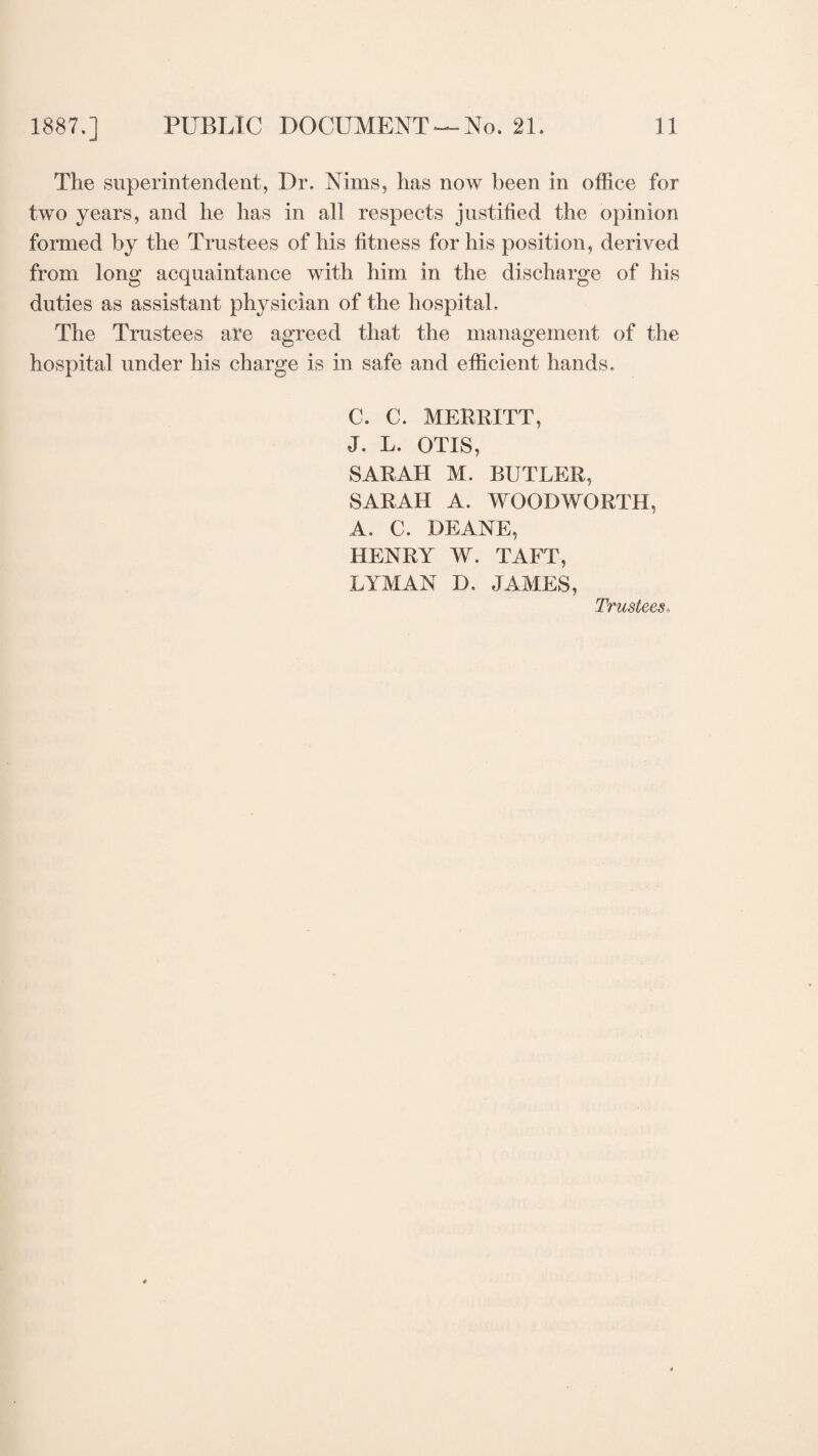 The superintendent, Dr. Nims, has now been in office for two years, and he has in all respects justified the opinion formed by the Trustees of his fitness for his position, derived from long acquaintance with him in the discharge of his duties as assistant physician of the hospital. The Trustees are agreed that the management of the hospital under his charge is in safe and efficient hands. C. C. MERRITT, J. L. OTIS, SARAH M. BUTLER, SARAH A. WOODWORTH, A. C. DEANE, HENRY W. TAFT, LYMAN D. JAMES, Trustees♦