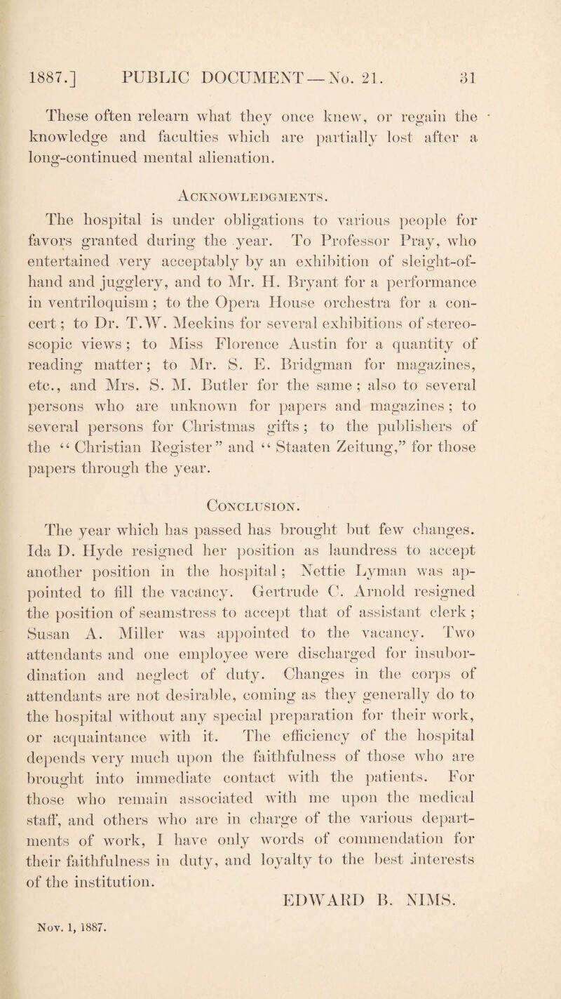 These often relearn what they once knew, or regain the * knowledge and faculties which are partially lost after a long-continued mental alienation. Acknowle dgments . The hospital is under obligations to various people for favors granted during the year. To Professor Pray, who entertained very acceptably by an exhibition of sleight-of- hand and jugglery, and to Mr. H. Bryant for a performance in ventriloquism ; to the Opera House orchestra for a con¬ cert; to Dr. T.W. Meekins for several exhibitions of stereo¬ scopic views ; to Miss Florence Austin for a quantity of reading matter; to Mr. S. E. Bridgman for magazines, etc., and Mrs. S. M. Butler for the same; also to several persons who are unknown for papers and magazines; to several persons for Christmas gifts; to the publishers of the “ Christian Register” and “ Staaten Zeitung,” for those papers through the year. Conclusion. The year which has passed has brought but few changes. Ida D. Hyde resigned her position as laundress to accept another position in the hospital; Nettie Lyman was ap¬ pointed to till the vacancy. Gertrude C. Arnold resigned the position of seamstress to accept that of assistant clerk ; Susan A. Miller was appointed to the vacancy. Two attendants and one employee were discharged for insubor¬ dination and neglect of duty. Changes in the corps of attendants are not desirable, coming as they generally do to the hospital without any special preparation for their work, or acquaintance with it. The efficiency ot the hospital depends very much upon the faithfulness of those who are brought into immediate contact with the patients. For those who remain associated with me upon the medical staff, and others who are in charge of the various depart¬ ments of work, I have only words of commendation for their faithfulness in duty, and loyalty to the best interests of the institution. EDWARD B. NIMS. Nov. 1, 1887.