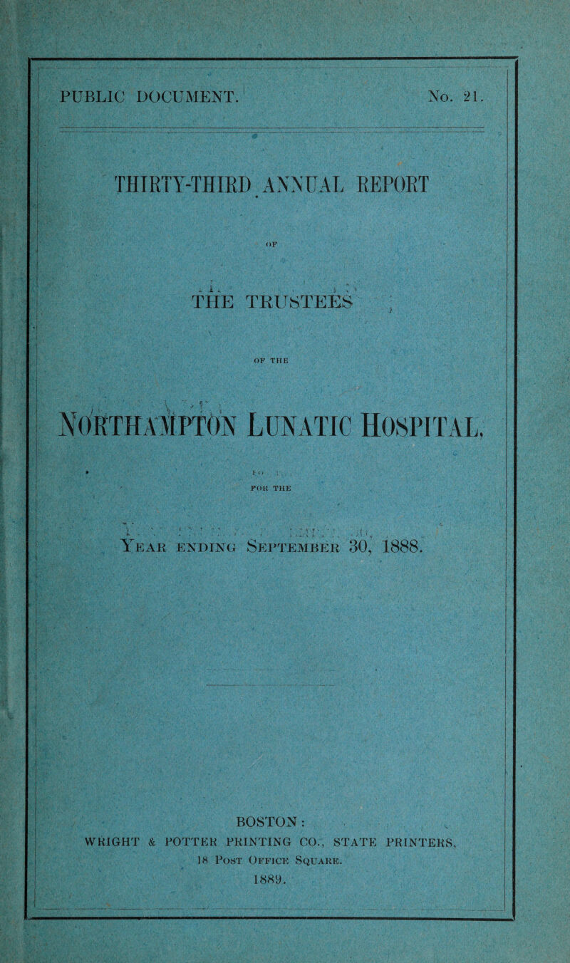 THIRTY-THIRD ANNUAL REPORT OF i JL v 'i THE TRUSTEES OF THE Northampton Lunatic Hospital, '4> ' v 1:0 . V .. . FOR THE r r r .• -U > ,v , i i > i Year ending September 30, 1888. BOSTON: WRIGHT & POTTER PRINTING CO., STATE PRINTERS, 18 Post Office Square. 1889.