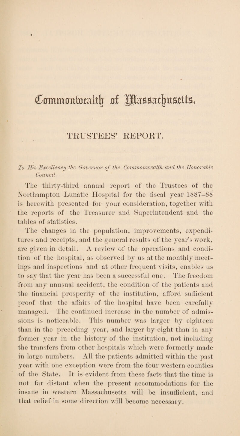 Commonfoealtjj of llfassacjjusdts. TRUSTEES’ REPORT. To His Excellency the Governor of the Commonwealth and the Honorable Council. The thirty-third annual report of the Trustees of the Northampton Lunatic Hospital for the fiscal year 1887-88 is herewith presented for your consideration, together with the reports of the Treasurer and Superintendent and the tables of statistics. The changes in the population, improvements, expendi¬ tures and receipts, and the general results of the year’s work, are given in detail. A review of the operations and condi¬ tion of the hospital, as observed by us at the monthly meet¬ ings and inspections and at other frequent visits, enables us to say that the year has been a successful one. The freedom from any unusual accident, the condition of the patients and the financial prosperity of the institution, afford sufficient proof that the affairs of the hospital have been carefully managed. The continued increase in the number of admis¬ sions is noticeable. This number was larger by eighteen than in the preceding year, and larger by eight than in any former year in the history of the institution, not including the transfers from other hospitals which were formerly made in large numbers. All the patients admitted within the past year with one exception were from the four western counties of the State. It is evident from these facts that the time is not far distant when the present accommodations for the insane in western Massachusetts will be insufficient, and that relief in some direction will become necessary. i