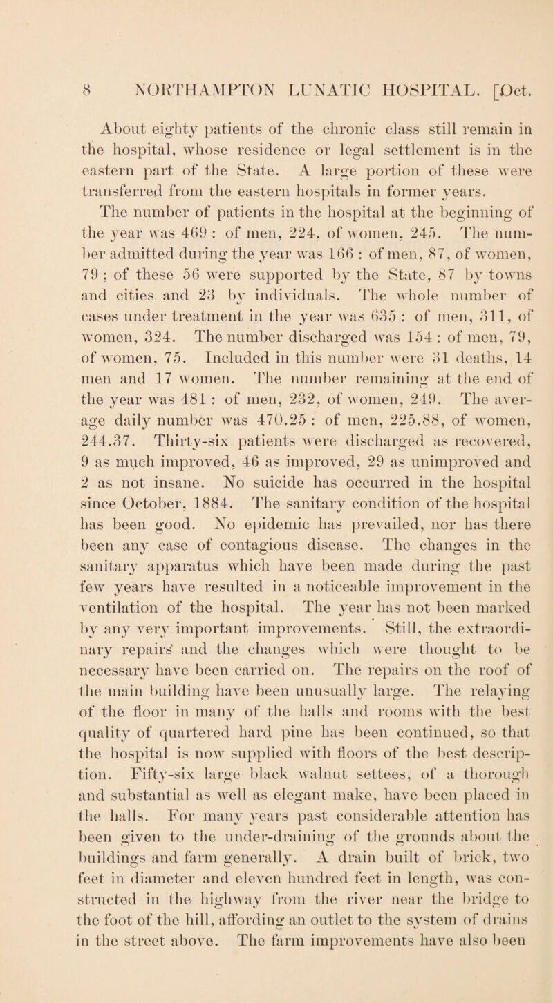 About eighty patients of the chronic class still remain in the hospital, whose residence or legal settlement is in the eastern part of the State. A large portion of these were transferred from the eastern hospitals in former years. The number of patients in the hospital at the beginning of the year was 469 : of men, 224, of women, 245. The num¬ ber admitted during the year was 166 : of men, 87, of women, 79 ; of these 56 were supported by the State, 87 by towns and cities and 23 by individuals. The whole number of cases under treatment in the year was 635 : of men, 311, of women, 324. The number discharged was 154 : of men, 79, of women, 75. Included in this number were 31 deaths, 14 men and 17 women. The number remaining at the end of the year was 481 : of men, 232, of women, 249. The aver¬ age daily number was 470.25 : of men, 225.88, of women, 244.37. Thirty-six patients were discharged as recovered, 9 as much improved, 46 as improved, 29 as unimproved and 2 as not insane. No suicide has occurred in the hospital since October, 1884. The sanitary condition of the hospital has been good. No epidemic has prevailed, nor has there been any case of contagious disease. The changes in the sanitary apparatus which have been made during the past few years have resulted in a noticeable improvement in the ventilation of the hospital. The year has not been marked by any very important improvements. Still, the extraordi¬ nary repairs and the changes which were thought to be necessary have been carried on. The repairs on the roof of the main building have been unusually large. The relaying of the floor in many of the halls and rooms with the best quality of quartered hard pine has been continued, so that the hospital is now supplied with floors of the best descrip¬ tion. Fifty-six large black walnut settees, of a thorough and substantial as well as elegant make, have been placed in the halls. For many years past considerable attention has been given to the under-draining of the grounds about the buildings and farm generally. A drain built of brick, two feet in diameter and eleven hundred feet in length, was con¬ structed in the highway from the river near the bridge to the foot of the hill, affording1 an outlet to the system of drains in the street above. The farm improvements have also been