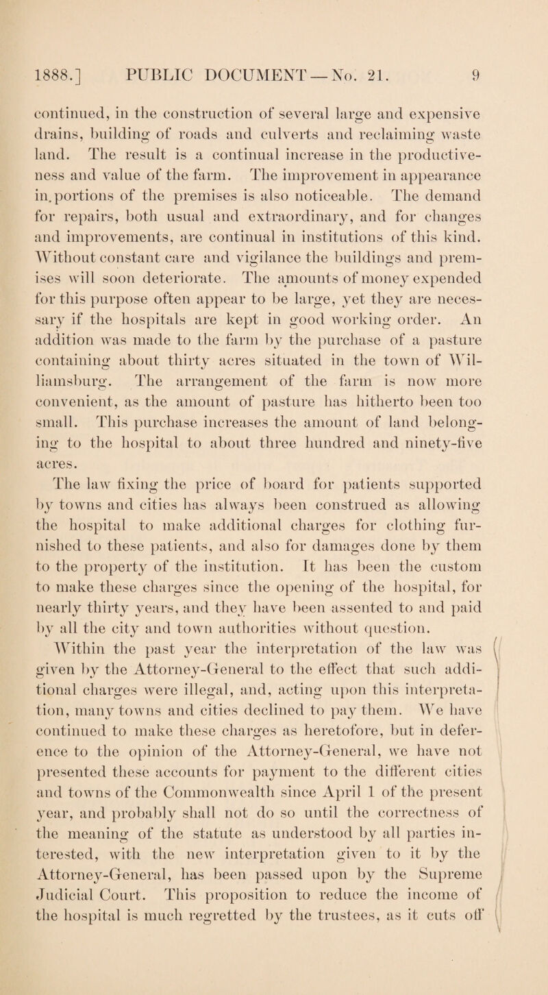 continued, in the construction of several large and expensive drains, building of roads and culverts and reclaiming waste land. The result is a continual increase in the productive¬ ness and value of the farm. The improvement in appearance in.portions of the premises is also noticeable. The demand for repairs, both usual and extraordinary, and for changes and improvements, are continual in institutions of this kind. Without constant care and vigilance the buildings and prem¬ ises will soon deteriorate. The amounts of money expended for this purpose often appear to be large, yet they are neces¬ sary if the hospitals are kept in good working order. An addition was made to the farm by the purchase of a pasture containing about thirty acres situated in the town of Wil¬ liamsburg. The arrangement of the farm is now more convenient, as the amount of pasture has hitherto been too small. This purchase increases the amount of land belong¬ ing to the hospital to about three hundred and ninety-live acres. The law fixing the price of board for patients supported by towns and cities has always been construed as allowing the hospital to make additional charges for clothing fur¬ nished to these patients, and also for damages done by them to the property of the institution. It has been the custom to make these charges since the opening of the hospital, for nearly thirty years, and they have been assented to and paid by all the city and town authorities without question. Within the past year the interpretation of the law was given by the Attorney-General to the effect that such addi¬ tional charges were illegal, and, acting upon this interpreta¬ tion, many towns and cities declined to pay them. We have continued to make these charges as heretofore, but in defer¬ ence to the opinion of the Attorney-General, we have not presented these accounts for payment to the different cities and towns of the Commonwealth since April 1 of the present year, and probably shall not do so until the correctness of the meaning of the statute as understood by all parties in¬ terested, with the new interpretation given to it by the Attorney-General, has been passed upon by the Supreme Judicial Court. This proposition to reduce the income of the hospital is much regretted by the trustees, as it cuts off