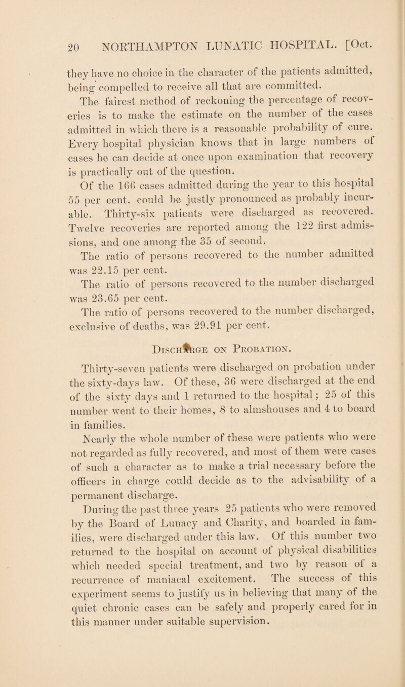 they have no choice in the character of the patients admitted, being compelled to receive all that are committed. The fairest method of reckoning the percentage of recov¬ eries is to make the estimate on the number of the cases admitted in which there is a reasonable probability of cure. Every hospital physician knows that in large numbers of cases he can decide at once upon examination that recovery is practically out of the question. Of the 166 cases admitted during the year to this hospital 55 per cent, could be justly pronounced as probably incur¬ able. Thirty-six patients were discharged as recovered. Twelve recoveries are reported among the 122 first admis¬ sions, and one among the 35 of second. The ratio of persons recovered to the number admitted was 22.15 per cent. The ratio of persons recovered to the number discharged was 23.65 per cent. The ratio of persons recovered to the number discharged, exclusive of deaths, was 29.91 per cent. Discharge on Probation. Thirty-seven patients were discharged on probation under the sixty-days law. Of these, 36 were discharged at the end of the sixty days and 1 returned to the hospital; 25 of this number Avent to their homes, 8 to almshouses and 4 to board in families. Nearly the whole number of these were patients who were not regarded as fully recovered, and most of them were cases of such a character as to make a trial necessary before the officers in charge could decide as to the advisability of a permanent discharge. During the past three years 25 patients who were removed by the Board of Lunacy and Charity, and boarded in fam¬ ilies, were discharged under this law. Ot this number two returned to the hospital on account of physical disabilities which needed special treatment, and tw7o by reason ot a recurrence of maniacal excitement. The success of this experiment seems to justify us in believing that many of the quiet chronic cases can be safely and properly cared for in this manner under suitable supervision.