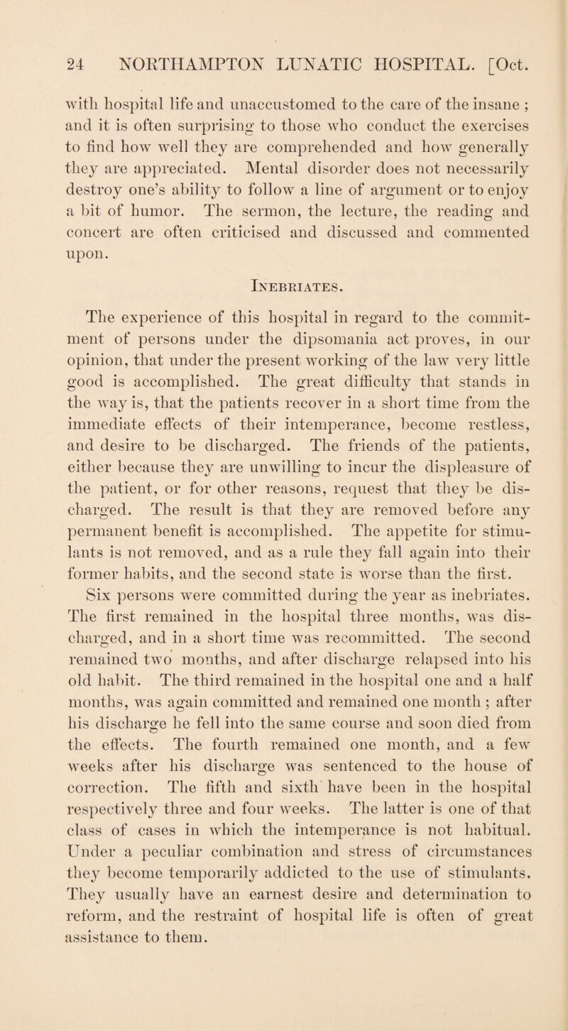 with hospital life and unaccustomed to the care of the insane ; and it is often surprising to those who conduct the exercises to find how well they are comprehended and how generally they are appreciated. Mental disorder does not necessarily destroy one’s ability to follow a line of argument or to enjoy a bit of humor. The sermon, the lecture, the reading and concert are often criticised and discussed and commented upon. Inebriates. The experience of this hospital in regard to the commit¬ ment of persons under the dipsomania act proves, in our opinion, that under the present working of the law very little good is accomplished. The great difficulty that stands in the way is, that the patients recover in a short time from the immediate effects of their intemperance, become restless, and desire to be discharged. The friends of the patients, either because they are unwilling to incur the displeasure of the patient, or for other reasons, request that they be dis¬ charged. The result is that they are removed before any permanent benefit is accomplished. The appetite for stimu¬ lants is not removed, and as a rule they fall again into their former habits, and the second state is worse than the first. Six persons were committed during the year as inebriates. The first remained in the hospital three months, was dis¬ charged, and in a short time was recommitted. The second remained two months, and after discharge relapsed into his old habit. The third remained in the hospital one and a half months, was again committed and remained one month ; after his discharge he fell into the same course and soon died from the effects. The fourth remained one month, and a few weeks after his discharge was sentenced to the house of correction. The fifth and sixth have been in the hospital respectively three and four weeks. The latter is one of that class of cases in which the intemperance is not habitual. Under a peculiar combination and stress of circumstances they become temporarily addicted to the use of stimulants. They usually have an earnest desire and determination to reform, and the restraint of hospital life is often of great assistance to them.