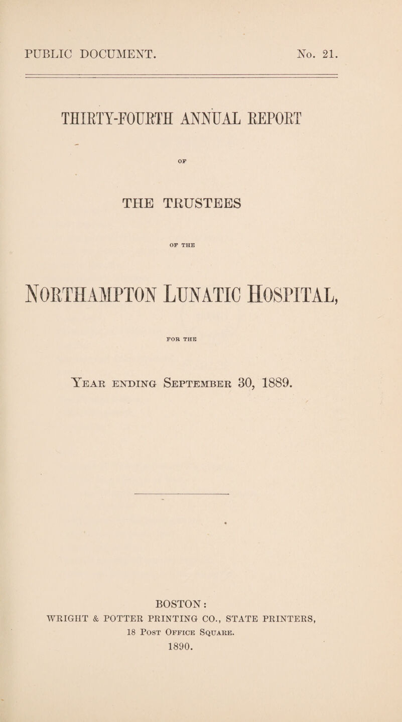 PUBLIC DOCUMENT. No. 21. THIRTY-FOURTH ANNUAL REPORT THE TRUSTEES OF THE Northampton Lunatic Hospital, FOR THE Year entding September 30, 1889. BOSTON : WRIGHT & POTTER PRINTING CO., STATE PRINTERS, 18 Post Office Square.