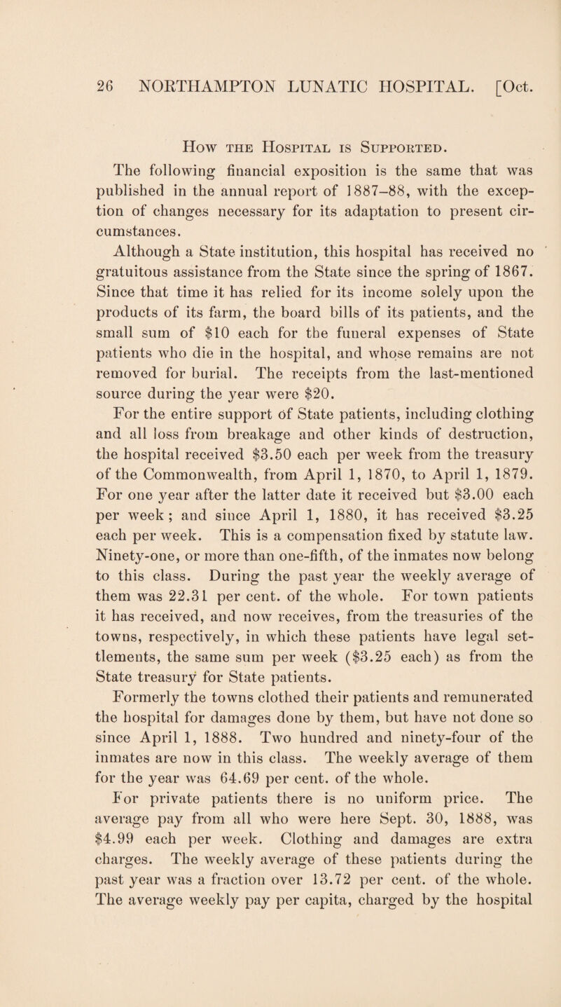 How the Hospital is Supported. The following financial exposition is the same that was published in the annual report of 1887-88, with the excep¬ tion of changes necessary for its adaptation to present cir¬ cumstances. Although a State institution, this hospital has received no gratuitous assistance from the State since the spring of 1867. Since that time it has relied for its income solely upon the products of its farm, the board bills of its patients, and the small sum of $10 each for the funeral expenses of State patients who die in the hospital, and whose remains are not removed for burial. The receipts from the last-mentioned source during the year were $20. For the entire support of State patients, including clothing and all loss from breakage and other kinds of destruction, the hospital received $8.50 each per week from the treasury of the Commonwealth, from April 1, 1870, to April 1, 1879. For one year after the latter date it received but $3.00 each per week; and since April 1, 1880, it has received $3.25 each per week. This is a compensation fixed by statute law. Ninety-one, or more than one-fifth, of the inmates now belong to this class. During the past year the weekly average of them was 22.31 per cent, of the whole. For town patients it has received, and now receives, from the treasuries of the towns, respectively, in which these patients have legal set¬ tlements, the same sum per week ($3.25 each) as from the State treasury for State patients. Formerly the towns clothed their patients and remunerated the hospital for damages done by them, but have not done so since April 1, 1888. Two hundred and ninety-four of the inmates are now in this class. The weekly average of them for the year was 64.69 per cent, of the whole. For private patients there is no uniform price. The average pay from all who were here Sept. 30, 1888, was $4.99 each per week. Clothing and damages are extra charges. The weekly average of these patients during the past year was a fraction over 13.72 per cent, of the whole. The average weekly pay per capita, charged by the hospital