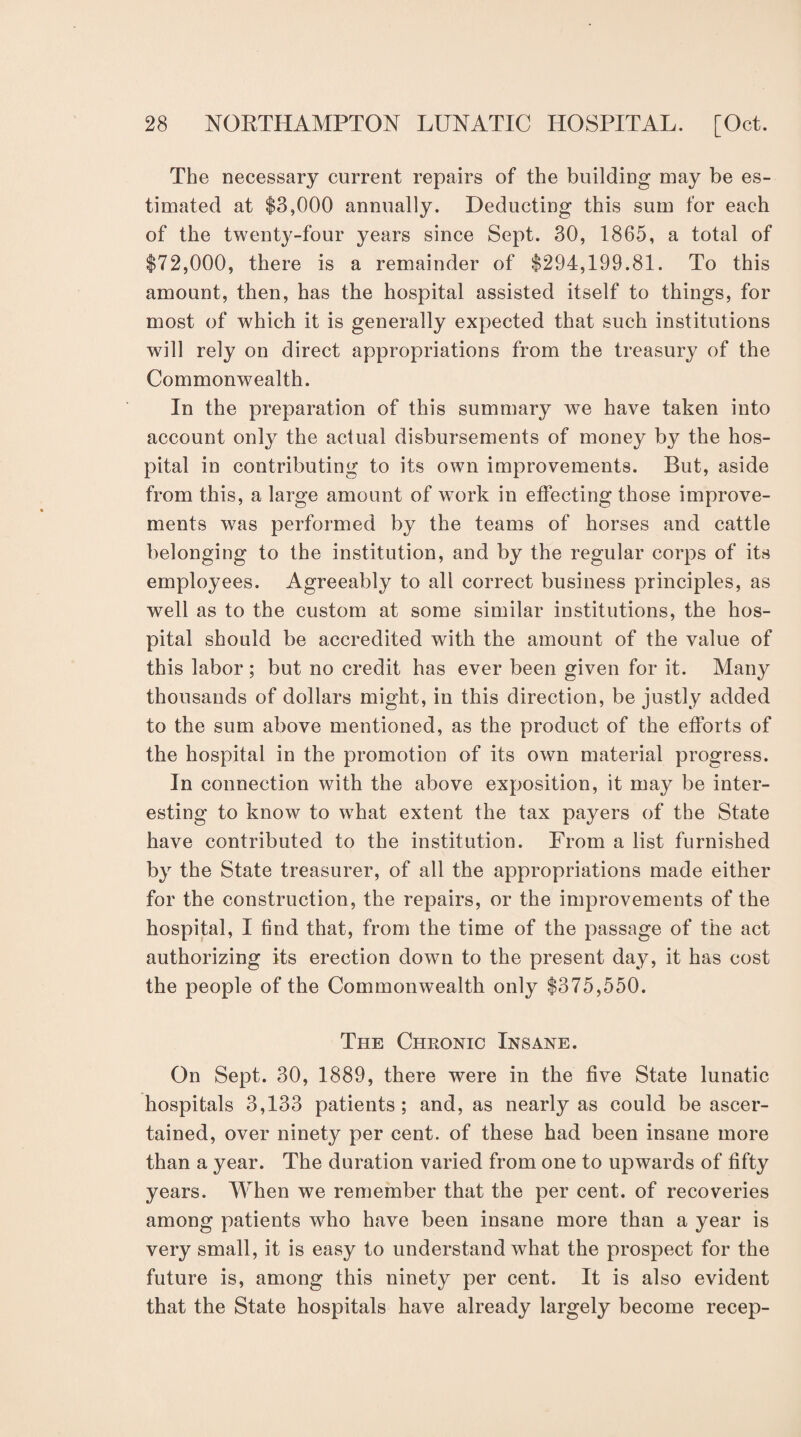 The necessary current repairs of the building may be es¬ timated at $3,000 annually. Deducting this sum for each of the twenty-four years since Sept. 30, 1865, a total of $72,000, there is a remainder of $294,199.81. To this amount, then, has the hospital assisted itself to things, for most of which it is generally expected that such institutions will rely on direct appropriations from the treasury of the Commonwealth. In the preparation of this summary we have taken into account only the actual disbursements of money by the hos¬ pital in contributing to its own improvements. But, aside from this, a large amount of work in effecting those improve¬ ments was performed by the teams of horses and cattle belonging to the institution, and by the regular corps of its employees. Agreeably to all correct business principles, as well as to the custom at some similar institutions, the hos¬ pital should be accredited with the amount of the value of this labor; but no credit has ever been given for it. Many thousands of dollars might, in this direction, be justly added to the sum above mentioned, as the product of the efforts of the hospital in the promotion of its own material progress. In connection with the above exposition, it may be inter¬ esting to know to what extent the tax payers of the State have contributed to the institution. From a list furnished by the State treasurer, of all the appropriations made either for the construction, the repairs, or the improvements of the hospital, I find that, from the time of the passage of the act authorizing its erection down to the present day, it has cost the people of the Commonwealth only $375,550. The Chronic Insane. On Sept. 30, 1889, there were in the five State lunatic hospitals 3,133 patients; and, as nearly as could be ascer¬ tained, over ninety per cent, of these had been insane more than a year. The duration varied from one to upwards of fifty years. When we remember that the per cent, of recoveries among patients who have been insane more than a year is very small, it is easy to understand what the prospect for the future is, among this ninety per cent. It is also evident that the State hospitals have already largely become recep-