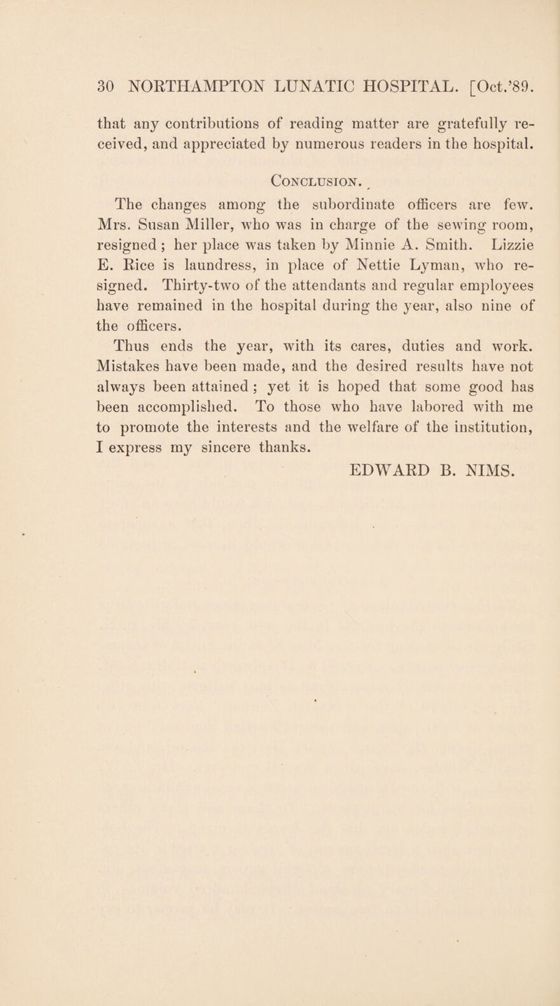 that any contributions of reading matter are gratefully re¬ ceived, and appreciated by numerous readers in the hospital. Conclusion. The changes among the subordinate officers are few. Mrs. Susan Miller, who was in charge of the sewing room, resigned ; her place was taken by Minnie A. Smith. Lizzie E. Rice is laundress, in place of Nettie Lyman, who re¬ signed. Thirty-two of the attendants and regular employees have remained in the hospital during the year, also nine of the officers. Thus ends the year, with its cares, duties and work. Mistakes have been made, and the desired results have not always been attained ; yet it is hoped that some good has been accomplished. To those who have labored with me to promote the interests and the welfare of the institution, I express my sincere thanks. EDWARD B. NIMS.