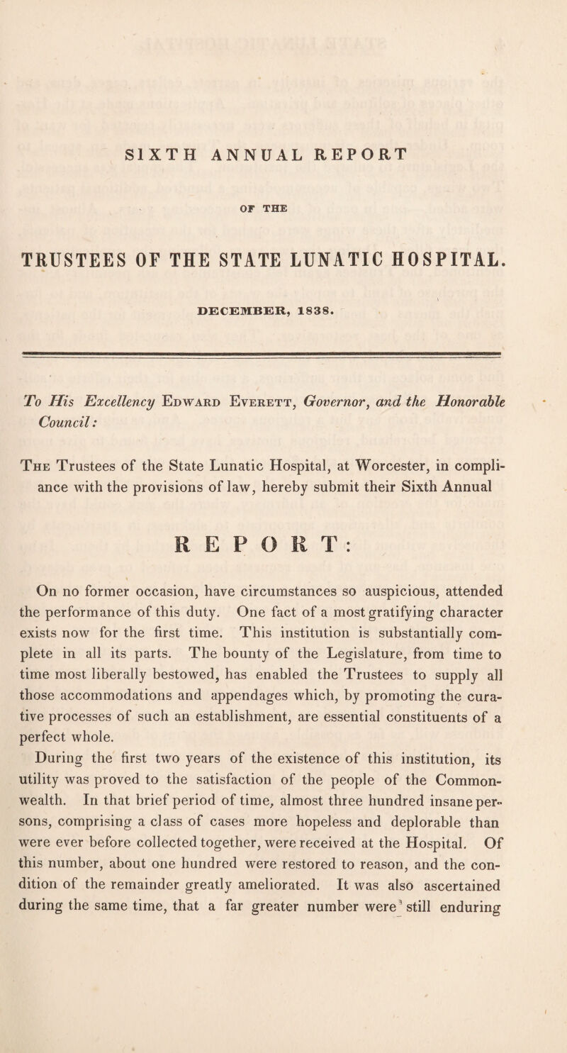 SIXTH ANNUAL REPORT OF THE TRUSTEES OF THE STATE LUNATIC HOSPITAL. DECEMBER, 1838. To His Excellency Edward Everett, Governor, and the Honorable Council: The Trustees of the State Lunatic Hospital, at Worcester, in compli¬ ance with the provisions of law, hereby submit their Sixth Annual REPORT: On no former occasion, have circumstances so auspicious, attended the performance of this duty. One fact of a most gratifying character exists now for the first time. This institution is substantially com¬ plete in all its parts. The bounty of the Legislature, from time to time most liberally bestowed, has enabled the Trustees to supply all those accommodations and appendages which, by promoting the cura¬ tive processes of such an establishment, are essential constituents of a perfect whole. During the first two years of the existence of this institution, its utility was proved to the satisfaction of the people of the Common¬ wealth. In that brief period of time, almost three hundred insane per¬ sons, comprising a class of cases more hopeless and deplorable than were ever before collected together, were received at the Hospital. Of this number, about one hundred were restored to reason, and the con¬ dition of the remainder greatly ameliorated. It was also ascertained during the same time, that a far greater number were ’ still enduring