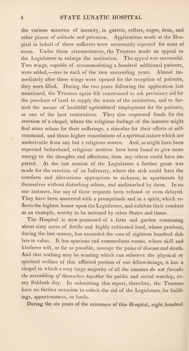 the various miseries of insanity, in garrets, cellars, cages, dens, and other places of solitude and privation. Applications made at the Hos¬ pital in behalf of these sufferers were necessarily rejected for want of room. Under these circumstances, the Trustees made an appeal to the Legislature to enlarge the institution. The appeal was successful. Two wings, capable of accommodating a hundred additional patients, were added,—one in each of the two succeeding years. Almost im¬ mediately after these wings were opened for the reception of patients, they were filled. During the two years following the application last mentioned, the Trustees again felt constrained to ask pecuniary aid for the purchase of land to supply the wants of the institution, and to fur¬ nish the means of healthful agricultural employment for the patients, as one of the best restoratives. They also requested funds for the erection of a chapel, where the religious feelings of the inmates might find some solace for their sufferings, a stimulus for their efforts at self- command, and those higher consolations of a spiritual nature which are underivable from any but a religious source. And, as might have been expected beforehand, religious motives have been found to give more energy to the thoughts and affections, than any others could have im¬ parted. At the last session of the Legislature a further grant was made for the erection of an Infirmary, where the sick could have the comforts and alleviations appropriate to sickness, in apartments by themselves without disturbing others, and undisturbed by them. In no one instance, has any of these requests been refused or even delayed. They have been answered with a promptitude and in a spirit, which re¬ flects the highest honor upon the Legislature, and exhibits their conduct as an example, worthy to be imitated by other States and times. The Hospital is now possessed of a farm and garden containing about sixty acres of fertile and highly cultivated land, whose produce, during the last season, has exceeded the sum of eighteen hundred dol¬ lars in value. It has spacious and commodious rooms, where skill and kindness will, as far as possible, assuage the pains of disease and death. And that nothing may be wanting which can subserve the physical or spiritual welfare of this afflicted portion of our fellow-beings, it has a chapel in which a very large majority of all the inmates do not forsake the assembling of themselves together for public and social worship, ev¬ ery Sabbath day. In submitting this report, therefore, the Trustees have no further occasion to solicit the aid of the Legislature for build¬ ings, appurtenances, or lands. During the six years of the existence of this Hospital, eight hundred
