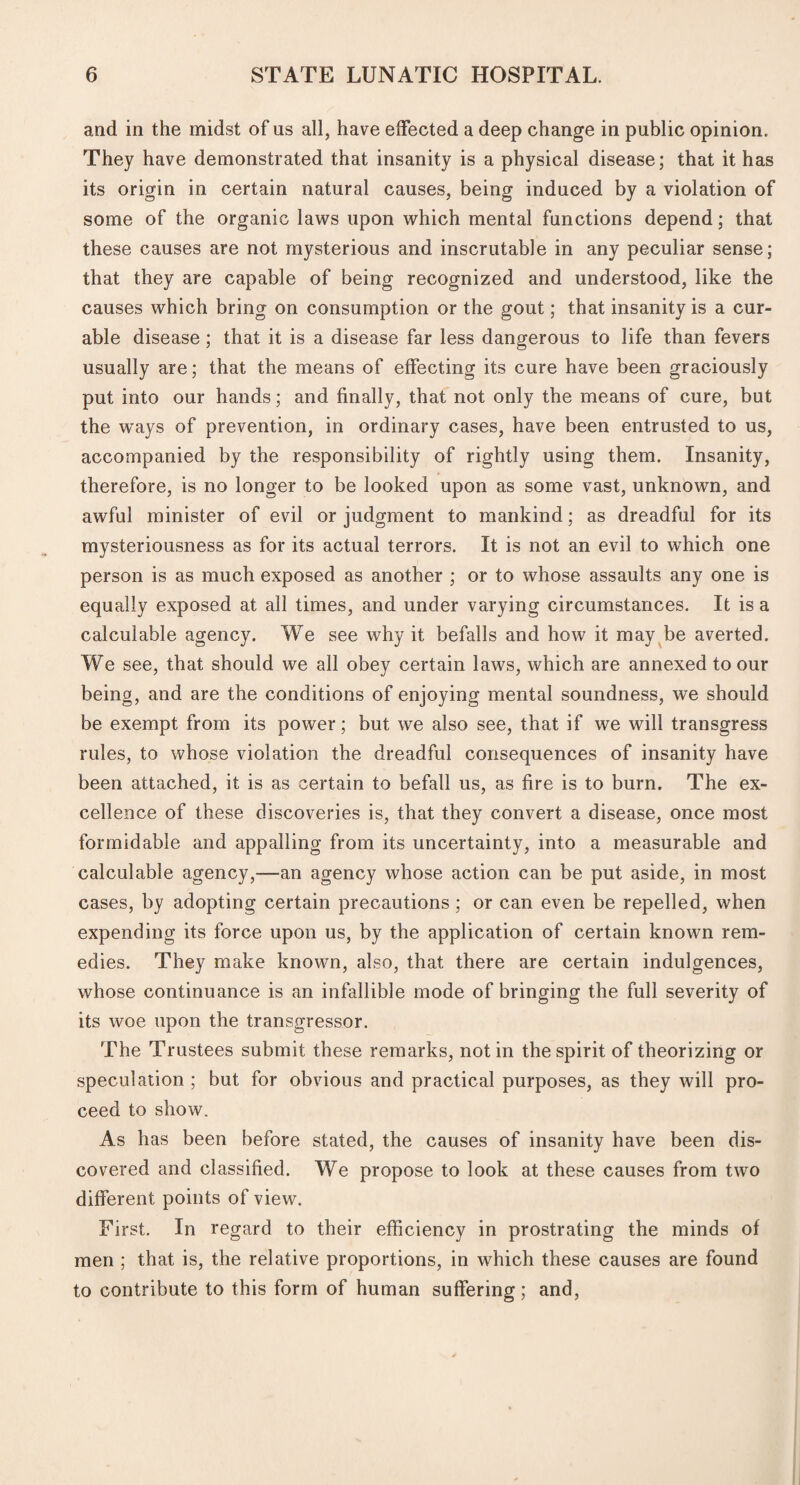 and in the midst of us all, have effected a deep change in public opinion. They have demonstrated that insanity is a physical disease; that it has its origin in certain natural causes, being induced by a violation of some of the organic laws upon which mental functions depend; that these causes are not mysterious and inscrutable in any peculiar sense; that they are capable of being recognized and understood, like the causes which bring on consumption or the gout; that insanity is a cur¬ able disease; that it is a disease far less dangerous to life than fevers usually are; that the means of effecting its cure have been graciously put into our hands; and finally, that not only the means of cure, but the ways of prevention, in ordinary cases, have been entrusted to us, accompanied by the responsibility of rightly using them. Insanity, therefore, is no longer to be looked upon as some vast, unknown, and awful minister of evil or judgment to mankind; as dreadful for its mysteriousness as for its actual terrors. It is not an evil to which one person is as much exposed as another ; or to whose assaults any one is equally exposed at all times, and under varying circumstances. It is a calculable agency. We see why it befalls and how it may be averted. We see, that should we all obey certain laws, which are annexed to our being, and are the conditions of enjoying mental soundness, we should be exempt from its power; but we also see, that if we will transgress rules, to whose violation the dreadful consequences of insanity have been attached, it is as certain to befall us, as fire is to burn. The ex¬ cellence of these discoveries is, that they convert a disease, once most formidable and appalling from its uncertainty, into a measurable and calculable agency,—an agency whose action can be put aside, in most cases, by adopting certain precautions; or can even be repelled, when expending its force upon us, by the application of certain known rem¬ edies. They make known, also, that there are certain indulgences, whose continuance is an infallible mode of bringing the full severity of its woe upon the transgressor. The Trustees submit these remarks, notin the spirit of theorizing or speculation ; but for obvious and practical purposes, as they will pro¬ ceed to show. As has been before stated, the causes of insanity have been dis¬ covered and classified. We propose to look at these causes from two different points of view. First. In regard to their efficiency in prostrating the minds of men ; that is, the relative proportions, in which these causes are found to contribute to this form of human suffering; and,